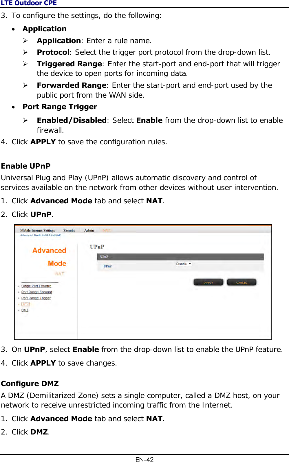 LTE Outdoor CPE EN-42 3. To configure the settings, do the following:   Application  Application: Enter a rule name.  Protocol: Select the trigger port protocol from the drop-down list.  Triggered Range: Enter the start-port and end-port that will trigger the device to open ports for incoming data.   Forwarded Range: Enter the start-port and end-port used by the public port from the WAN side.  Port Range Trigger   Enabled/Disabled: Select Enable from the drop-down list to enable firewall.  4. Click APPLY to save the configuration rules. Enable UPnP Universal Plug and Play (UPnP) allows automatic discovery and control of services available on the network from other devices without user intervention. 1. Click Advanced Mode tab and select NAT. 2. Click UPnP.   3. On UPnP, select Enable from the drop-down list to enable the UPnP feature. 4. Click APPLY to save changes. Configure DMZ A DMZ (Demilitarized Zone) sets a single computer, called a DMZ host, on your network to receive unrestricted incoming traffic from the Internet. 1. Click Advanced Mode tab and select NAT. 2. Click DMZ.  