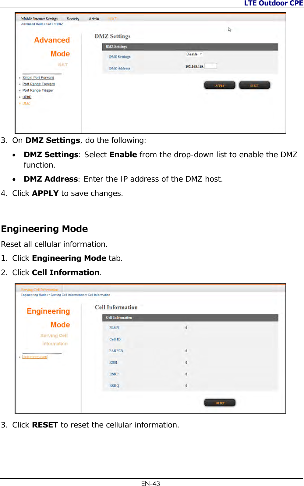 LTE Outdoor CPE  EN-43  3. On DMZ Settings, do the following:   DMZ Settings: Select Enable from the drop-down list to enable the DMZ function.  DMZ Address: Enter the IP address of the DMZ host. 4. Click APPLY to save changes.  Engineering Mode Reset all cellular information. 1. Click Engineering Mode tab. 2. Click Cell Information.  3. Click RESET to reset the cellular information. 