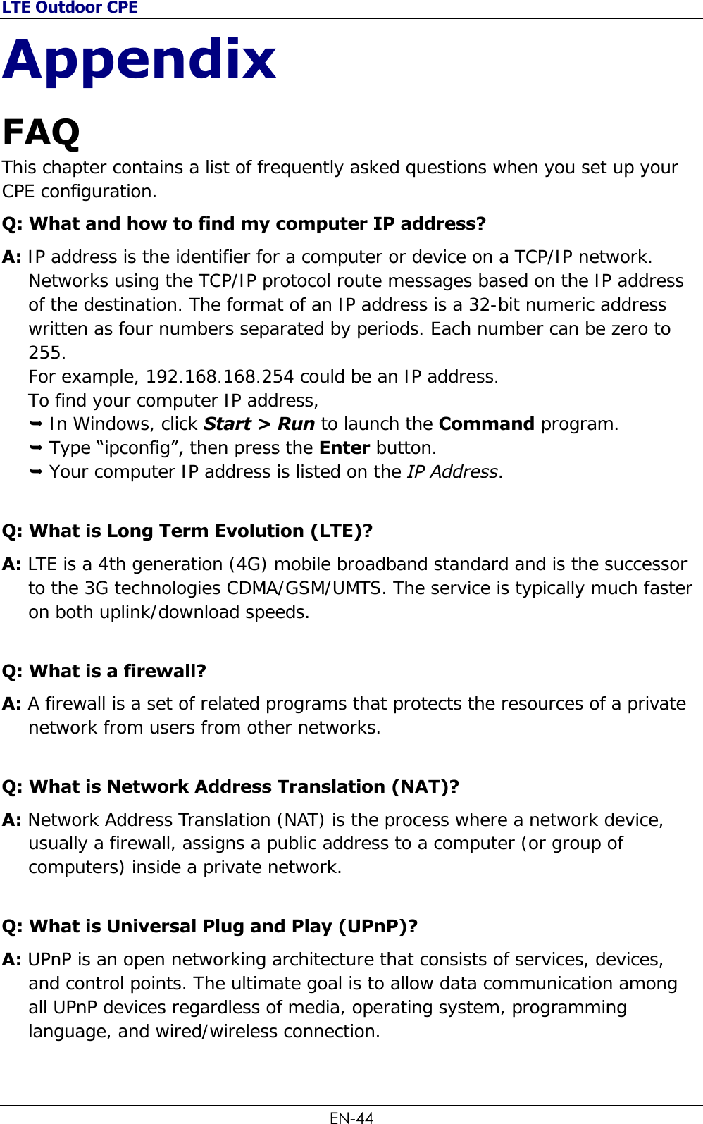 LTE Outdoor CPE EN-44 Appendix FAQ  This chapter contains a list of frequently asked questions when you set up your CPE configuration. Q: What and how to find my computer IP address? A: IP address is the identifier for a computer or device on a TCP/IP network. Networks using the TCP/IP protocol route messages based on the IP address of the destination. The format of an IP address is a 32-bit numeric address written as four numbers separated by periods. Each number can be zero to 255. For example, 192.168.168.254 could be an IP address. To find your computer IP address,  In Windows, click Start &gt; Run to launch the Command program.  Type “ipconfig”, then press the Enter button.  Your computer IP address is listed on the IP Address. Q: What is Long Term Evolution (LTE)? A: LTE is a 4th generation (4G) mobile broadband standard and is the successor to the 3G technologies CDMA/GSM/UMTS. The service is typically much faster on both uplink/download speeds. Q: What is a firewall? A: A firewall is a set of related programs that protects the resources of a private network from users from other networks. Q: What is Network Address Translation (NAT)? A: Network Address Translation (NAT) is the process where a network device, usually a firewall, assigns a public address to a computer (or group of computers) inside a private network. Q: What is Universal Plug and Play (UPnP)? A: UPnP is an open networking architecture that consists of services, devices, and control points. The ultimate goal is to allow data communication among all UPnP devices regardless of media, operating system, programming language, and wired/wireless connection.  