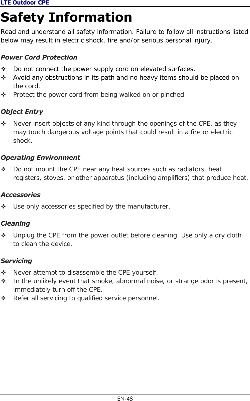 LTE Outdoor CPE EN-48 Safety Information Read and understand all safety information. Failure to follow all instructions listed below may result in electric shock, fire and/or serious personal injury.  Power Cord Protection  Do not connect the power supply cord on elevated surfaces.   Avoid any obstructions in its path and no heavy items should be placed on the cord.  Protect the power cord from being walked on or pinched.  Object Entry  Never insert objects of any kind through the openings of the CPE, as they may touch dangerous voltage points that could result in a fire or electric shock.   Operating Environment  Do not mount the CPE near any heat sources such as radiators, heat registers, stoves, or other apparatus (including amplifiers) that produce heat.  Accessories  Use only accessories specified by the manufacturer.  Cleaning  Unplug the CPE from the power outlet before cleaning. Use only a dry cloth to clean the device.  Servicing  Never attempt to disassemble the CPE yourself.   In the unlikely event that smoke, abnormal noise, or strange odor is present, immediately turn off the CPE.  Refer all servicing to qualified service personnel.           