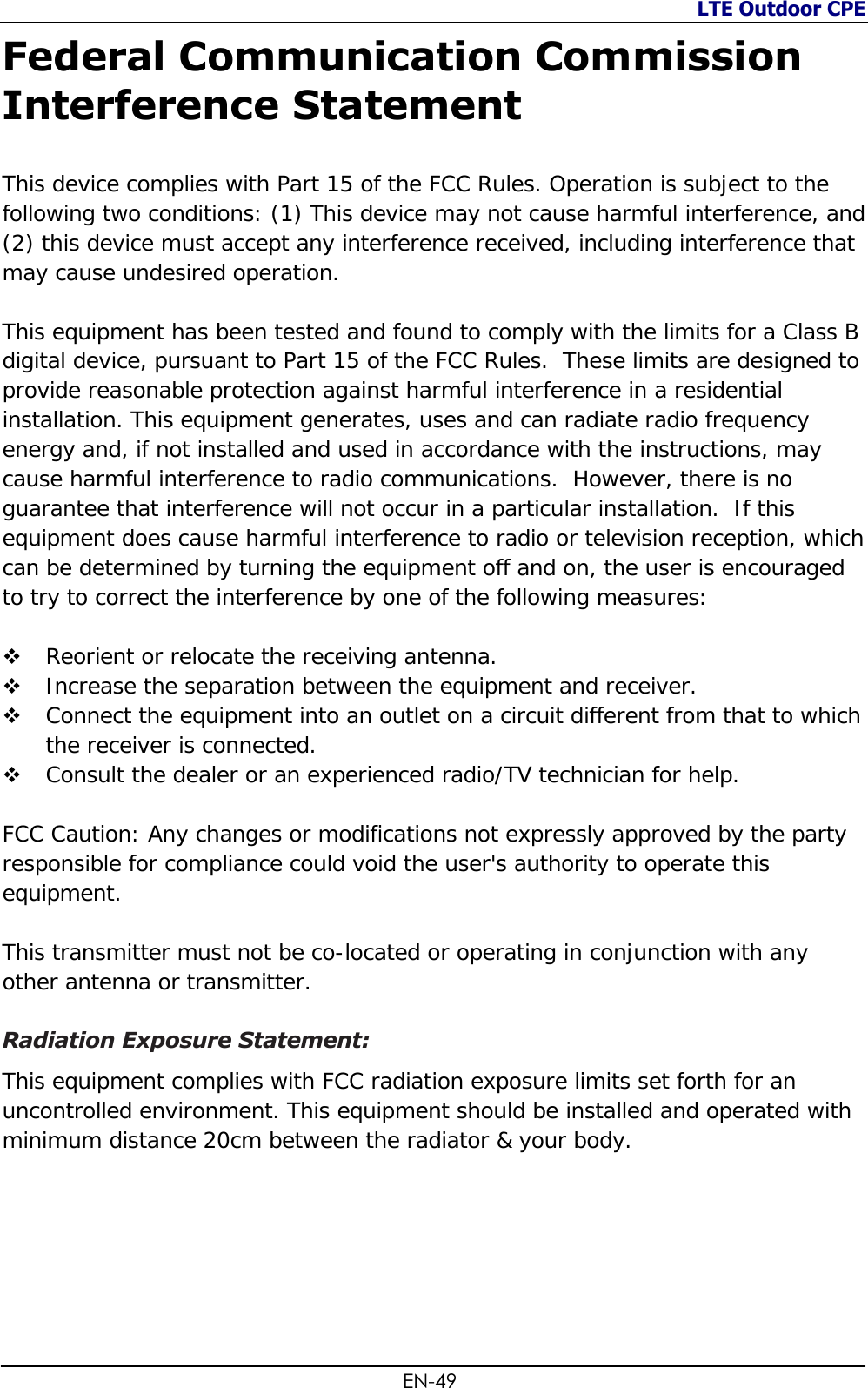 LTE Outdoor CPE  EN-49 Federal Communication Commission Interference Statement  This device complies with Part 15 of the FCC Rules. Operation is subject to the following two conditions: (1) This device may not cause harmful interference, and (2) this device must accept any interference received, including interference that may cause undesired operation.  This equipment has been tested and found to comply with the limits for a Class B digital device, pursuant to Part 15 of the FCC Rules.  These limits are designed to provide reasonable protection against harmful interference in a residential installation. This equipment generates, uses and can radiate radio frequency energy and, if not installed and used in accordance with the instructions, may cause harmful interference to radio communications.  However, there is no guarantee that interference will not occur in a particular installation.  If this equipment does cause harmful interference to radio or television reception, which can be determined by turning the equipment off and on, the user is encouraged to try to correct the interference by one of the following measures:   Reorient or relocate the receiving antenna.  Increase the separation between the equipment and receiver.  Connect the equipment into an outlet on a circuit different from that to which the receiver is connected.  Consult the dealer or an experienced radio/TV technician for help.  FCC Caution: Any changes or modifications not expressly approved by the party responsible for compliance could void the user&apos;s authority to operate this equipment.  This transmitter must not be co-located or operating in conjunction with any other antenna or transmitter.  Radiation Exposure Statement: This equipment complies with FCC radiation exposure limits set forth for an uncontrolled environment. This equipment should be installed and operated with minimum distance 20cm between the radiator &amp; your body.  