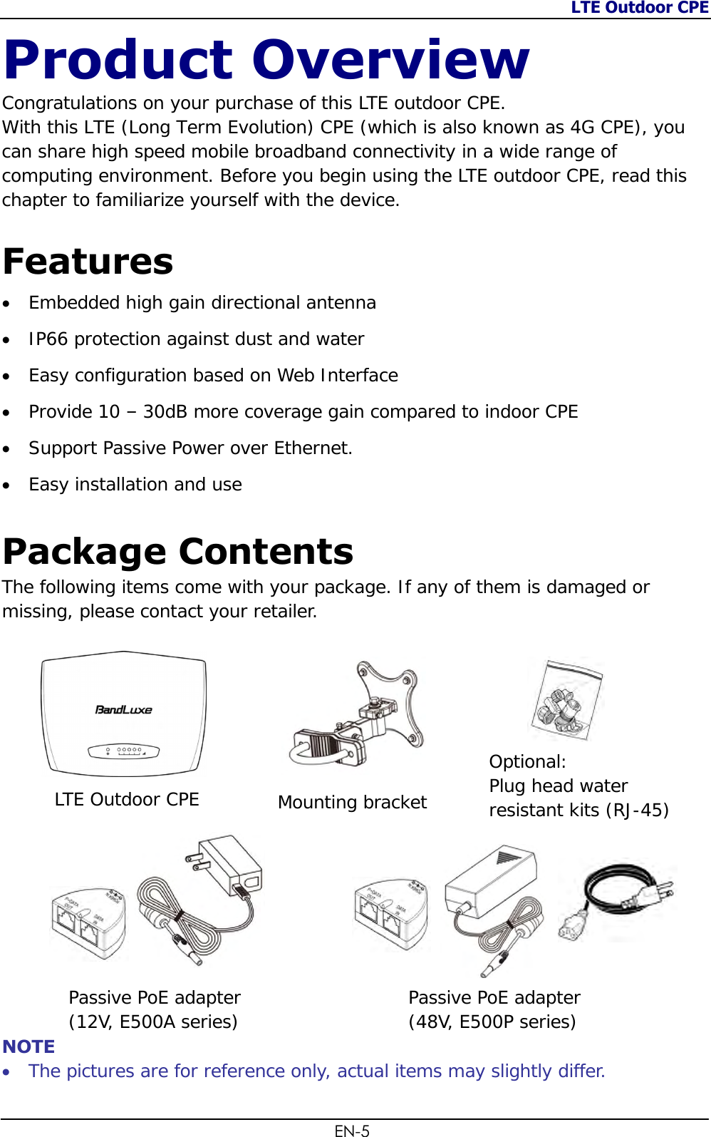 LTE Outdoor CPE  EN-5 Product Overview Congratulations on your purchase of this LTE outdoor CPE.  With this LTE (Long Term Evolution) CPE (which is also known as 4G CPE), you can share high speed mobile broadband connectivity in a wide range of computing environment. Before you begin using the LTE outdoor CPE, read this chapter to familiarize yourself with the device.   Features  Embedded high gain directional antenna  IP66 protection against dust and water  Easy configuration based on Web Interface  Provide 10 – 30dB more coverage gain compared to indoor CPE  Support Passive Power over Ethernet.  Easy installation and use  Package Contents The following items come with your package. If any of them is damaged or missing, please contact your retailer.                       NOTE  The pictures are for reference only, actual items may slightly differ. LTE Outdoor CPE Mounting bracket Optional:  Plug head water resistant kits (RJ-45) Passive PoE adapter  (12V, E500A series) Passive PoE adapter  (48V, E500P series) 