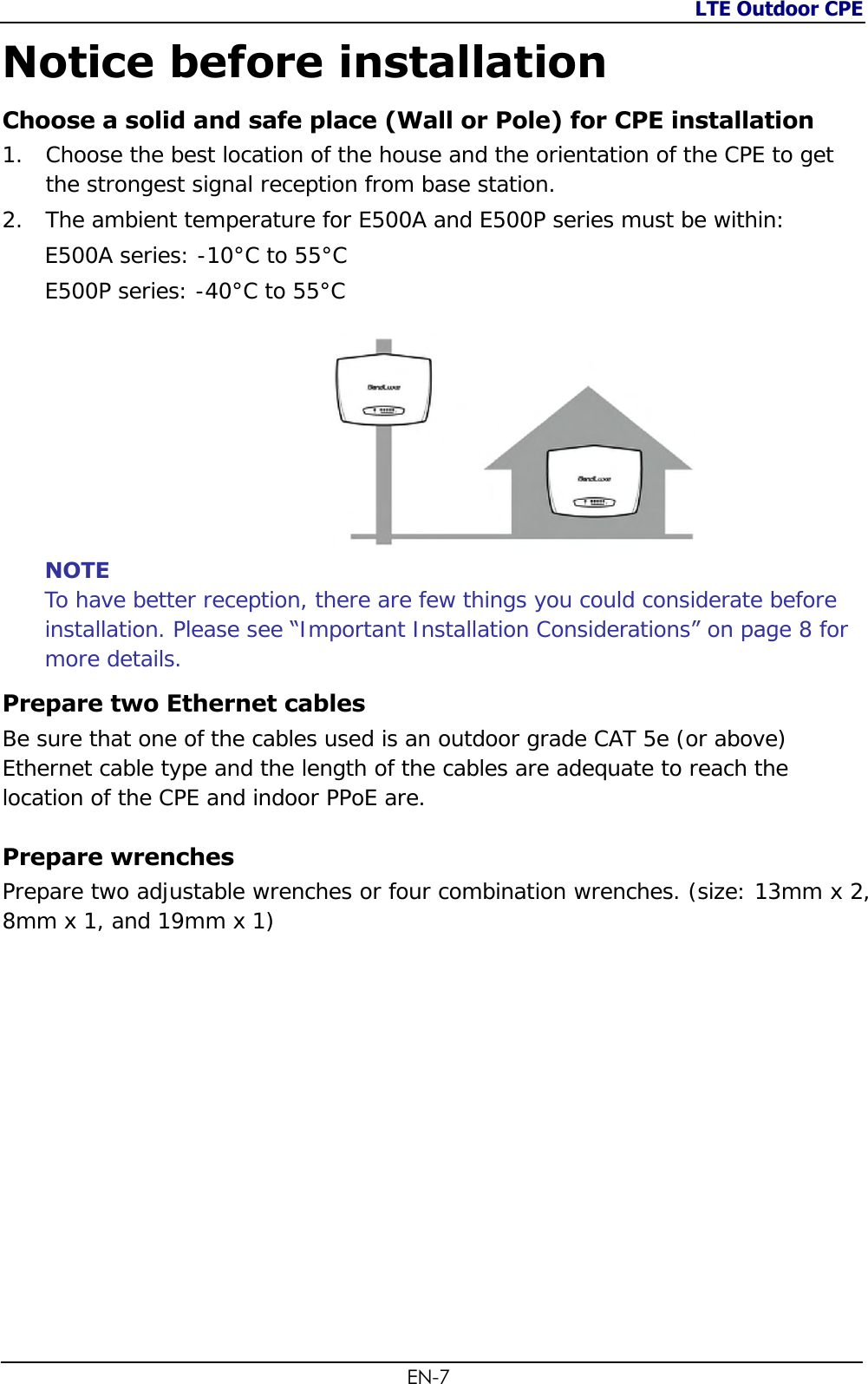 LTE Outdoor CPE  EN-7 Notice before installation Choose a solid and safe place (Wall or Pole) for CPE installation 1. Choose the best location of the house and the orientation of the CPE to get the strongest signal reception from base station. 2. The ambient temperature for E500A and E500P series must be within: E500A series: -10°C to 55°C E500P series: -40°C to 55°C         NOTE To have better reception, there are few things you could considerate before installation. Please see “Important Installation Considerations” on page 8 for more details. Prepare two Ethernet cables Be sure that one of the cables used is an outdoor grade CAT 5e (or above) Ethernet cable type and the length of the cables are adequate to reach the location of the CPE and indoor PPoE are. Prepare wrenches Prepare two adjustable wrenches or four combination wrenches. (size: 13mm x 2, 8mm x 1, and 19mm x 1)               