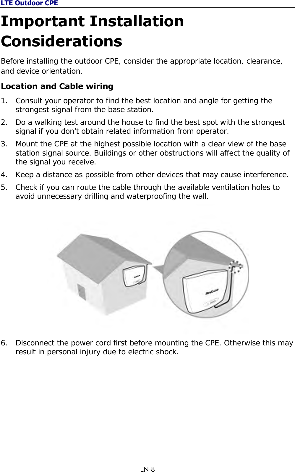 LTE Outdoor CPE EN-8 Important Installation Considerations Before installing the outdoor CPE, consider the appropriate location, clearance, and device orientation. Location and Cable wiring 1. Consult your operator to find the best location and angle for getting the strongest signal from the base station. 2. Do a walking test around the house to find the best spot with the strongest signal if you don’t obtain related information from operator. 3. Mount the CPE at the highest possible location with a clear view of the base station signal source. Buildings or other obstructions will affect the quality of the signal you receive. 4. Keep a distance as possible from other devices that may cause interference. 5. Check if you can route the cable through the available ventilation holes to avoid unnecessary drilling and waterproofing the wall.  6. Disconnect the power cord first before mounting the CPE. Otherwise this may result in personal injury due to electric shock.       