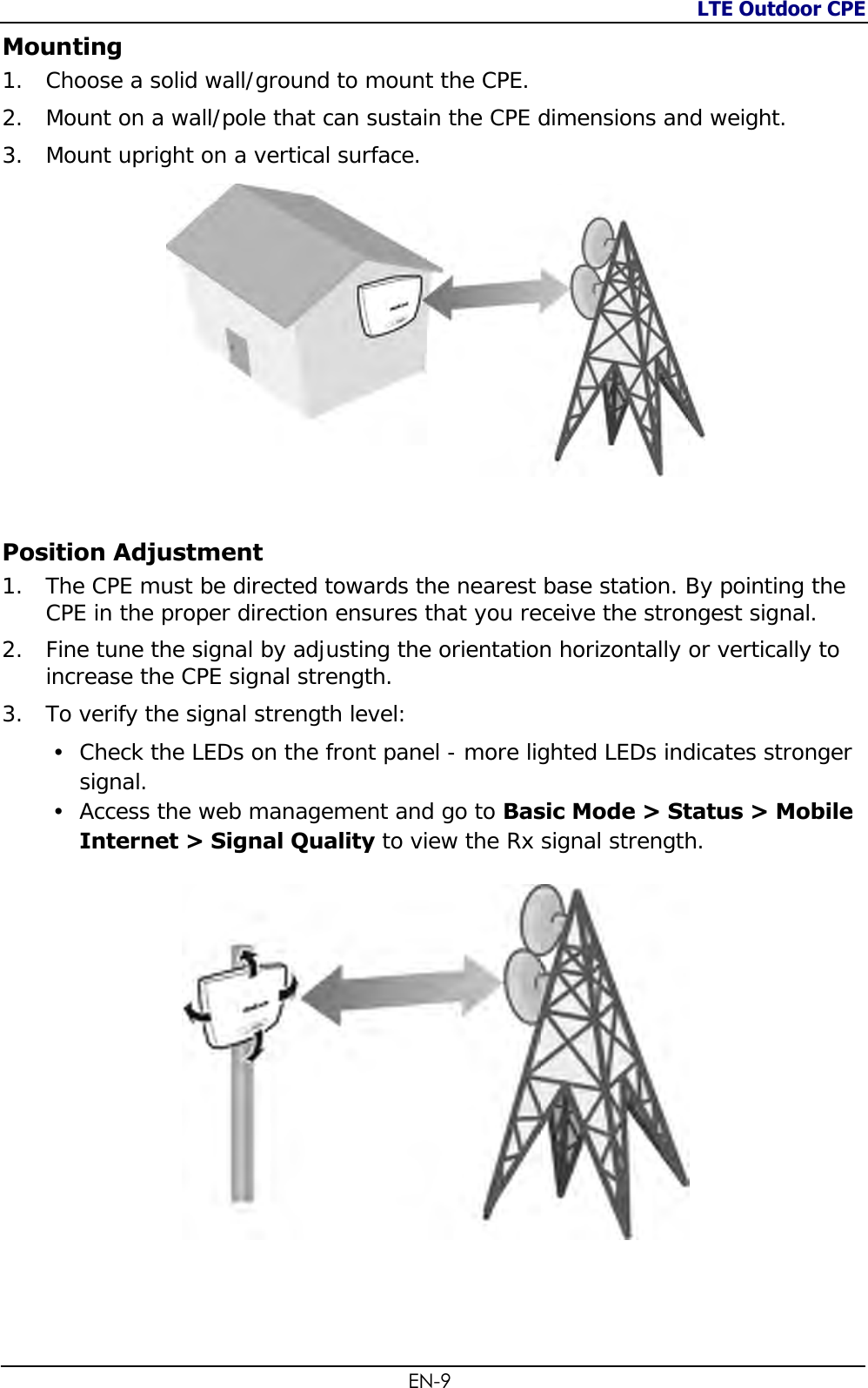 LTE Outdoor CPE  EN-9 Mounting 1. Choose a solid wall/ground to mount the CPE. 2. Mount on a wall/pole that can sustain the CPE dimensions and weight. 3. Mount upright on a vertical surface.   Position Adjustment 1. The CPE must be directed towards the nearest base station. By pointing the CPE in the proper direction ensures that you receive the strongest signal. 2. Fine tune the signal by adjusting the orientation horizontally or vertically to increase the CPE signal strength. 3. To verify the signal strength level:  Check the LEDs on the front panel - more lighted LEDs indicates stronger signal.  Access the web management and go to Basic Mode &gt; Status &gt; Mobile Internet &gt; Signal Quality to view the Rx signal strength.      