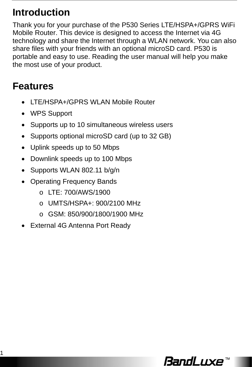    1 Introduction Thank you for your purchase of the P530 Series LTE/HSPA+/GPRS WiFi Mobile Router. This device is designed to access the Internet via 4G technology and share the Internet through a WLAN network. You can also share files with your friends with an optional microSD card. P530 is portable and easy to use. Reading the user manual will help you make the most use of your product. Features   LTE/HSPA+/GPRS WLAN Mobile Router  WPS Support   Supports up to 10 simultaneous wireless users   Supports optional microSD card (up to 32 GB)   Uplink speeds up to 50 Mbps   Downlink speeds up to 100 Mbps   Supports WLAN 802.11 b/g/n   Operating Frequency Bands o LTE: 700/AWS/1900  o  UMTS/HSPA+: 900/2100 MHz o GSM: 850/900/1800/1900 MHz   External 4G Antenna Port Ready 