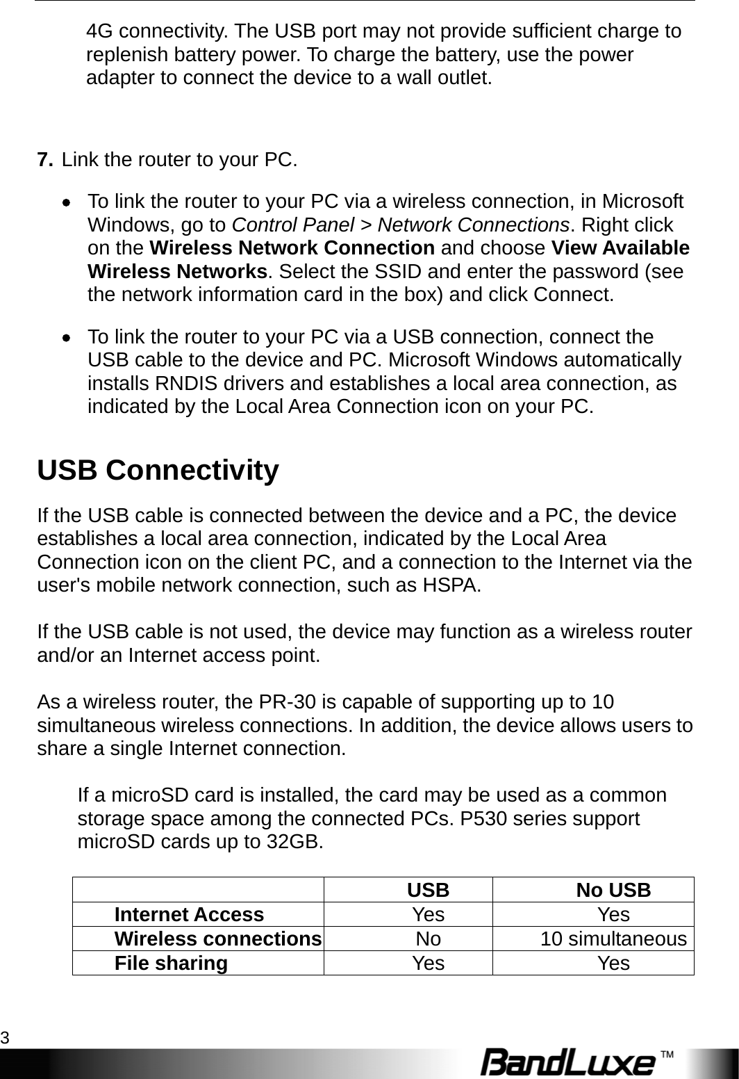  Getting Started 3 4G connectivity. The USB port may not provide sufficient charge to replenish battery power. To charge the battery, use the power adapter to connect the device to a wall outlet.  7. Link the router to your PC.  To link the router to your PC via a wireless connection, in Microsoft Windows, go to Control Panel &gt; Network Connections. Right click on the Wireless Network Connection and choose View Available Wireless Networks. Select the SSID and enter the password (see the network information card in the box) and click Connect.  To link the router to your PC via a USB connection, connect the USB cable to the device and PC. Microsoft Windows automatically installs RNDIS drivers and establishes a local area connection, as indicated by the Local Area Connection icon on your PC. USB Connectivity If the USB cable is connected between the device and a PC, the device establishes a local area connection, indicated by the Local Area Connection icon on the client PC, and a connection to the Internet via the user&apos;s mobile network connection, such as HSPA.  If the USB cable is not used, the device may function as a wireless router and/or an Internet access point.    As a wireless router, the PR-30 is capable of supporting up to 10 simultaneous wireless connections. In addition, the device allows users to share a single Internet connection.  If a microSD card is installed, the card may be used as a common storage space among the connected PCs. P530 series support microSD cards up to 32GB.     USB No USB Internet Access  Yes Yes Wireless connections No 10 simultaneousFile sharing  Yes Yes  