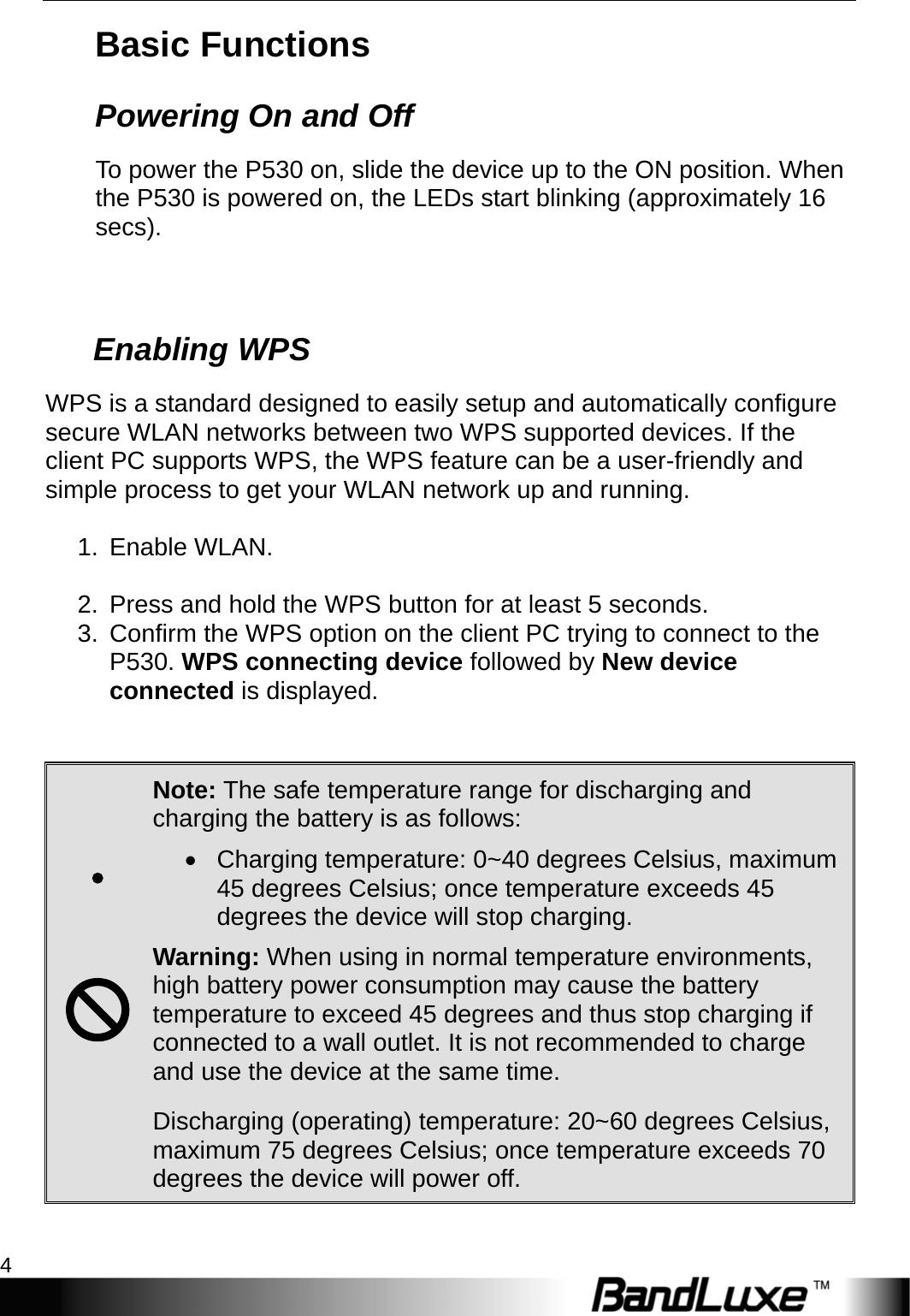 Getting Started 4  Basic Functions Powering On and Off To power the P530 on, slide the device up to the ON position. When the P530 is powered on, the LEDs start blinking (approximately 16 secs).       Enabling WPS WPS is a standard designed to easily setup and automatically configure secure WLAN networks between two WPS supported devices. If the client PC supports WPS, the WPS feature can be a user-friendly and simple process to get your WLAN network up and running.  1. Enable WLAN.  2.  Press and hold the WPS button for at least 5 seconds. 3.  Confirm the WPS option on the client PC trying to connect to the P530. WPS connecting device followed by New device connected is displayed.      Note: The safe temperature range for discharging and charging the battery is as follows:   Charging temperature: 0~40 degrees Celsius, maximum 45 degrees Celsius; once temperature exceeds 45 degrees the device will stop charging.  Warning: When using in normal temperature environments, high battery power consumption may cause the battery temperature to exceed 45 degrees and thus stop charging if connected to a wall outlet. It is not recommended to charge and use the device at the same time.  Discharging (operating) temperature: 20~60 degrees Celsius, maximum 75 degrees Celsius; once temperature exceeds 70 degrees the device will power off.  