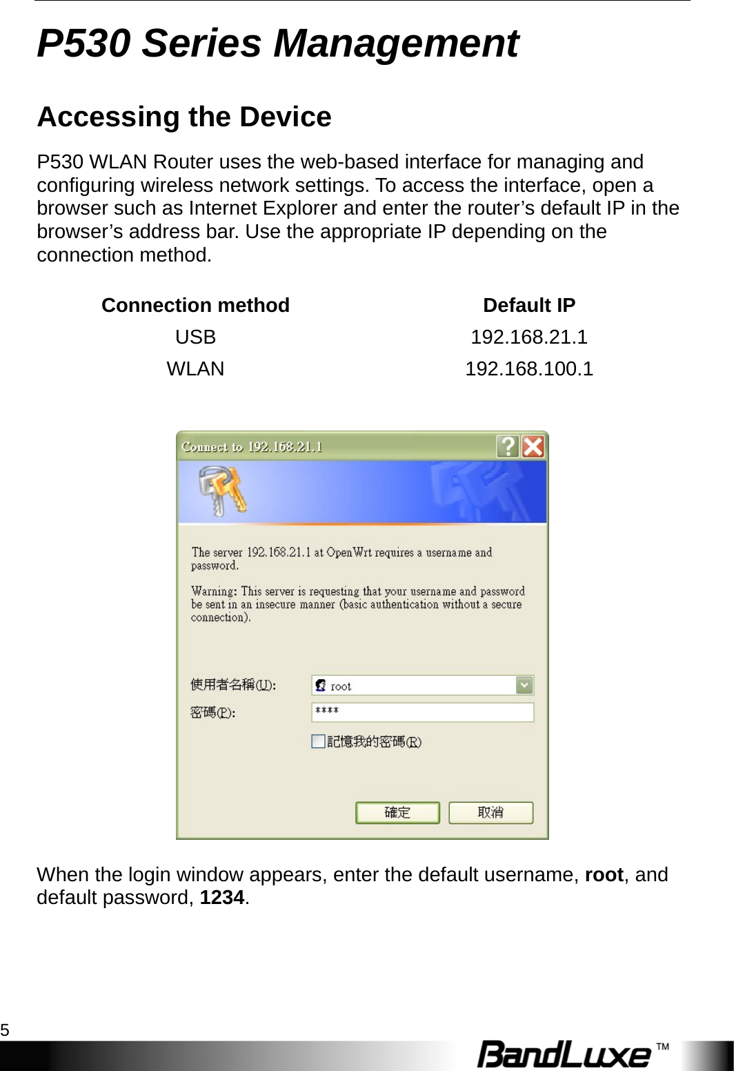   P530 Series Management 5 P530 Series Management Accessing the Device P530 WLAN Router uses the web-based interface for managing and configuring wireless network settings. To access the interface, open a browser such as Internet Explorer and enter the router’s default IP in the browser’s address bar. Use the appropriate IP depending on the connection method.  Connection method  Default IP USB 192.168.21.1 WLAN 192.168.100.1     When the login window appears, enter the default username, root, and default password, 1234. 