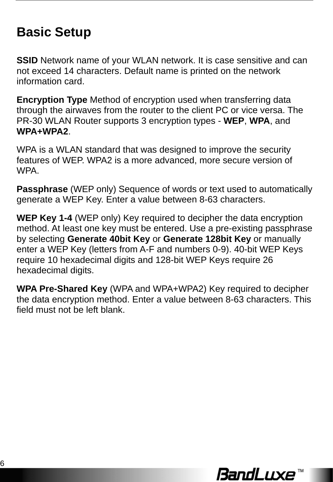 P530 Series Management 6  Basic Setup SSID Network name of your WLAN network. It is case sensitive and can not exceed 14 characters. Default name is printed on the network information card. Encryption Type Method of encryption used when transferring data through the airwaves from the router to the client PC or vice versa. The PR-30 WLAN Router supports 3 encryption types - WEP, WPA, and WPA+WPA2. WPA is a WLAN standard that was designed to improve the security features of WEP. WPA2 is a more advanced, more secure version of WPA.  Passphrase (WEP only) Sequence of words or text used to automatically generate a WEP Key. Enter a value between 8-63 characters.   WEP Key 1-4 (WEP only) Key required to decipher the data encryption method. At least one key must be entered. Use a pre-existing passphrase by selecting Generate 40bit Key or Generate 128bit Key or manually enter a WEP Key (letters from A-F and numbers 0-9). 40-bit WEP Keys require 10 hexadecimal digits and 128-bit WEP Keys require 26 hexadecimal digits. WPA Pre-Shared Key (WPA and WPA+WPA2) Key required to decipher the data encryption method. Enter a value between 8-63 characters. This field must not be left blank.          