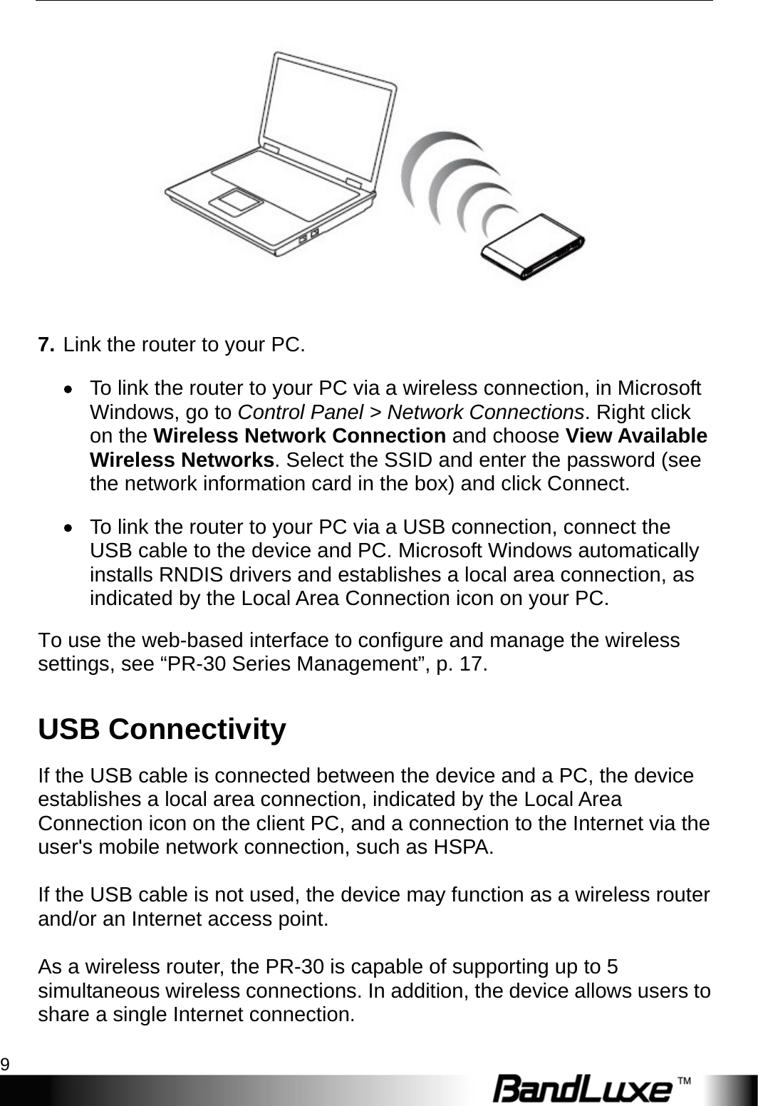  Getting Started 9  7. Link the router to your PC. • To link the router to your PC via a wireless connection, in Microsoft Windows, go to Control Panel &gt; Network Connections. Right click on the Wireless Network Connection and choose View Available Wireless Networks. Select the SSID and enter the password (see the network information card in the box) and click Connect. • To link the router to your PC via a USB connection, connect the USB cable to the device and PC. Microsoft Windows automatically installs RNDIS drivers and establishes a local area connection, as indicated by the Local Area Connection icon on your PC. To use the web-based interface to configure and manage the wireless settings, see “PR-30 Series Management”, p. 17. USB Connectivity If the USB cable is connected between the device and a PC, the device establishes a local area connection, indicated by the Local Area Connection icon on the client PC, and a connection to the Internet via the user&apos;s mobile network connection, such as HSPA.  If the USB cable is not used, the device may function as a wireless router and/or an Internet access point.    As a wireless router, the PR-30 is capable of supporting up to 5 simultaneous wireless connections. In addition, the device allows users to share a single Internet connection.  