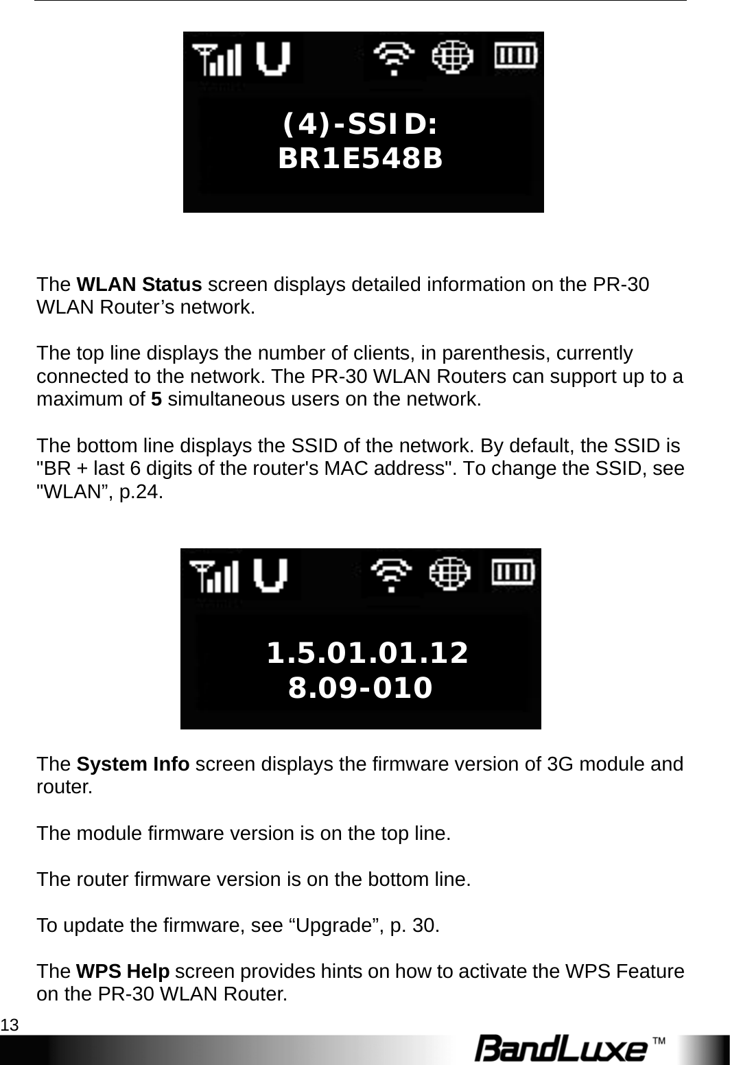  Getting Started 13   The WLAN Status screen displays detailed information on the PR-30 WLAN Router’s network.  The top line displays the number of clients, in parenthesis, currently connected to the network. The PR-30 WLAN Routers can support up to a maximum of 5 simultaneous users on the network.  The bottom line displays the SSID of the network. By default, the SSID is &quot;BR + last 6 digits of the router&apos;s MAC address&quot;. To change the SSID, see &quot;WLAN”, p.24.     The System Info screen displays the firmware version of 3G module and router.  The module firmware version is on the top line.  The router firmware version is on the bottom line.    To update the firmware, see “Upgrade”, p. 30.  The WPS Help screen provides hints on how to activate the WPS Feature on the PR-30 WLAN Router.  1.5.01.01.12 8.09-010 (4)-SSID: BR1E548B 