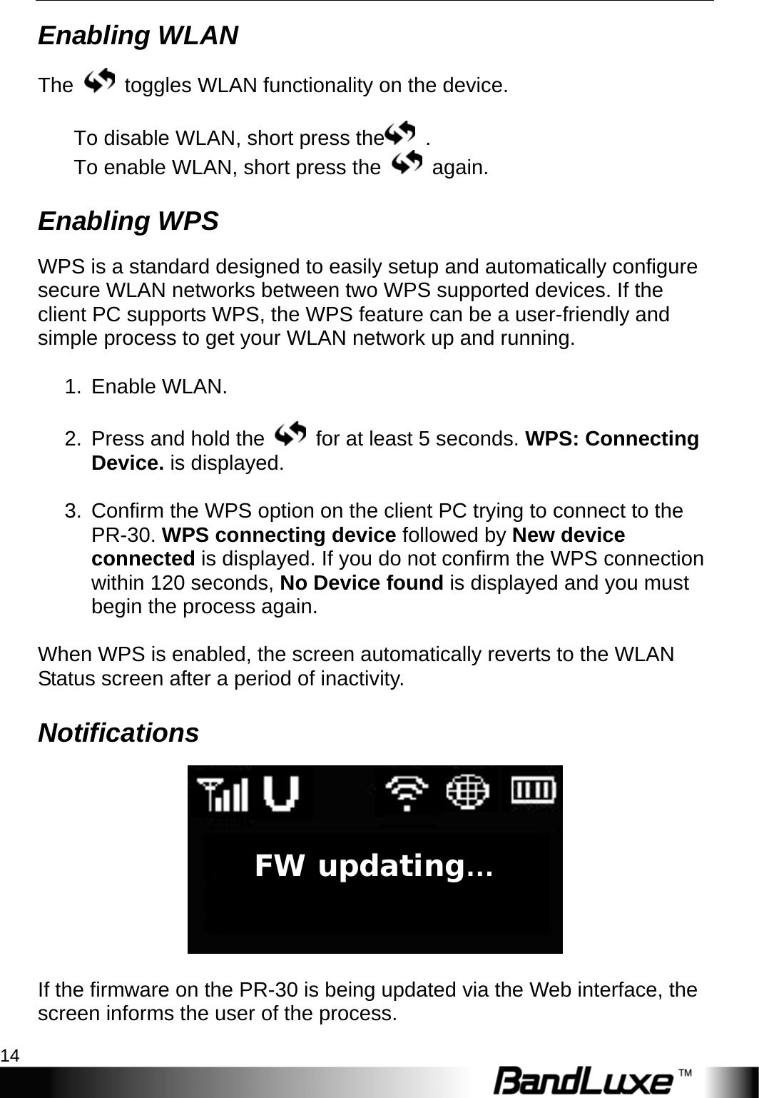 Getting Started 14  Enabling WLAN The    toggles WLAN functionality on the device.    To disable WLAN, short press the  .  To enable WLAN, short press the   again.  Enabling WPS WPS is a standard designed to easily setup and automatically configure secure WLAN networks between two WPS supported devices. If the client PC supports WPS, the WPS feature can be a user-friendly and simple process to get your WLAN network up and running.  1. Enable WLAN.  2.  Press and hold the    for at least 5 seconds. WPS: Connecting Device. is displayed.  3.  Confirm the WPS option on the client PC trying to connect to the PR-30. WPS connecting device followed by New device connected is displayed. If you do not confirm the WPS connection within 120 seconds, No Device found is displayed and you must begin the process again.  When WPS is enabled, the screen automatically reverts to the WLAN Status screen after a period of inactivity. Notifications   If the firmware on the PR-30 is being updated via the Web interface, the screen informs the user of the process. FW updating…  