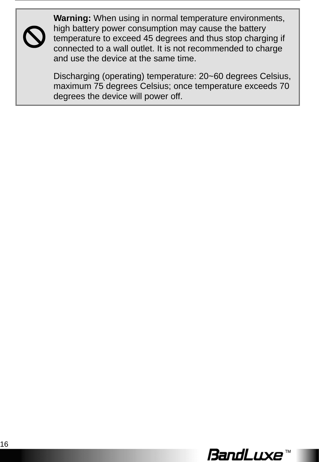 Getting Started 16  ; Warning: When using in normal temperature environments, high battery power consumption may cause the battery temperature to exceed 45 degrees and thus stop charging if connected to a wall outlet. It is not recommended to charge and use the device at the same time.  Discharging (operating) temperature: 20~60 degrees Celsius, maximum 75 degrees Celsius; once temperature exceeds 70 degrees the device will power off.  