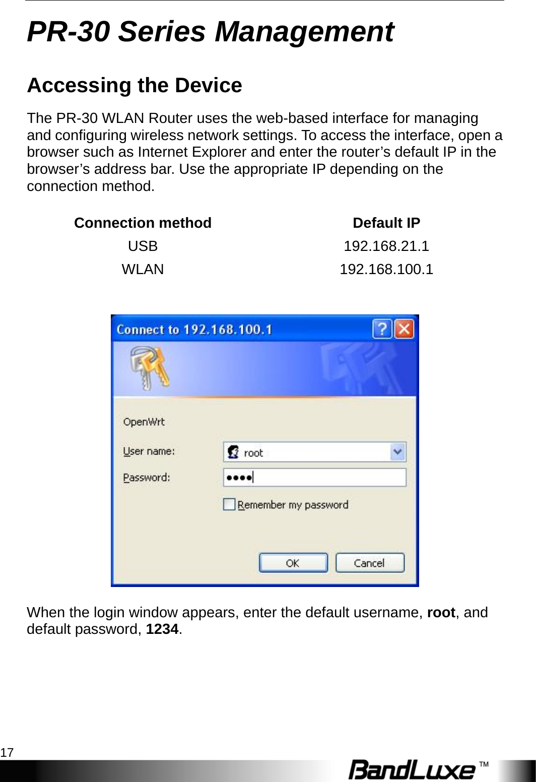   PR-30 Series Management 17 PR-30 Series Management Accessing the Device The PR-30 WLAN Router uses the web-based interface for managing and configuring wireless network settings. To access the interface, open a browser such as Internet Explorer and enter the router’s default IP in the browser’s address bar. Use the appropriate IP depending on the connection method.  Connection method  Default IP USB 192.168.21.1 WLAN 192.168.100.1     When the login window appears, enter the default username, root, and default password, 1234. 