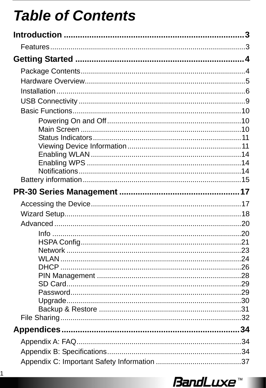    1 Table of Contents Introduction .............................................................................. 3 Features ................................................................................................ 3 Getting Started ......................................................................... 4 Package Contents ................................................................................. 4 Hardware Overview ............................................................................... 5 Installation ............................................................................................. 6 USB Connectivity .................................................................................. 9 Basic Functions ................................................................................... 10 Powering On and Off ..................................................................10 Main Screen ...............................................................................10 Status Indicators ......................................................................... 11 Viewing Device Information ........................................................ 11 Enabling WLAN ..........................................................................14 Enabling WPS ............................................................................14 Notifications ................................................................................14 Battery information .............................................................................. 15 PR-30 Series Management .................................................... 17 Accessing the Device .......................................................................... 17 Wizard Setup....................................................................................... 18 Advanced ............................................................................................ 20 Info .............................................................................................20 HSPA Config ...............................................................................21 Network ......................................................................................23 WLAN .........................................................................................24 DHCP .........................................................................................26 PIN Management .......................................................................28 SD Card ......................................................................................29 Password ....................................................................................29 Upgrade ......................................................................................30 Backup &amp; Restore ......................................................................31 File Sharing ......................................................................................... 32 Appendices ............................................................................. 34 Appendix A: FAQ ................................................................................. 34 Appendix B: Specifications .................................................................. 34 Appendix C: Important Safety Information .......................................... 37 