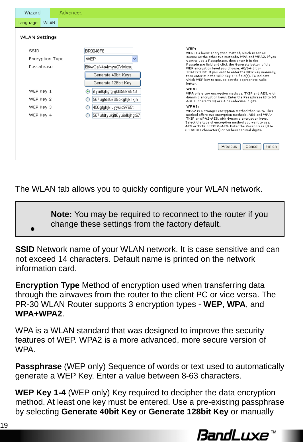   PR-30 Series Management 19   The WLAN tab allows you to quickly configure your WLAN network. . Note: You may be required to reconnect to the router if you change these settings from the factory default. SSID Network name of your WLAN network. It is case sensitive and can not exceed 14 characters. Default name is printed on the network information card. Encryption Type Method of encryption used when transferring data through the airwaves from the router to the client PC or vice versa. The PR-30 WLAN Router supports 3 encryption types - WEP, WPA, and WPA+WPA2. WPA is a WLAN standard that was designed to improve the security features of WEP. WPA2 is a more advanced, more secure version of WPA.  Passphrase (WEP only) Sequence of words or text used to automatically generate a WEP Key. Enter a value between 8-63 characters.   WEP Key 1-4 (WEP only) Key required to decipher the data encryption method. At least one key must be entered. Use a pre-existing passphrase by selecting Generate 40bit Key or Generate 128bit Key or manually 