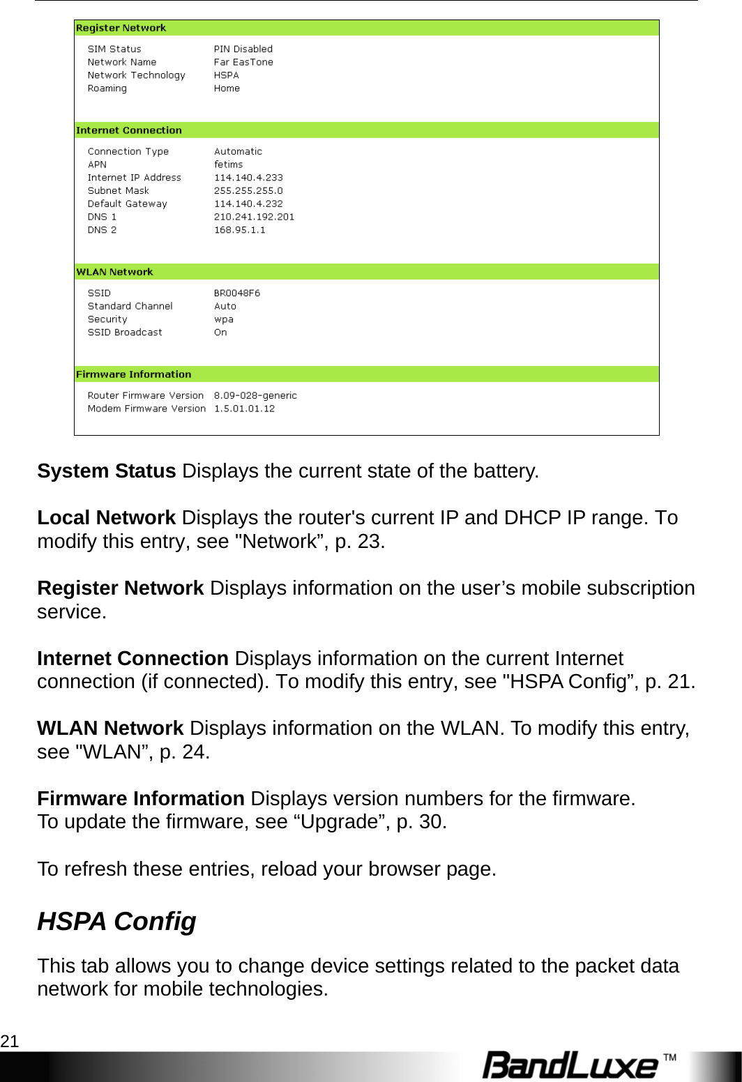   PR-30 Series Management 21   System Status Displays the current state of the battery.  Local Network Displays the router&apos;s current IP and DHCP IP range. To modify this entry, see &quot;Network”, p. 23.  Register Network Displays information on the user’s mobile subscription service.  Internet Connection Displays information on the current Internet connection (if connected). To modify this entry, see &quot;HSPA Config”, p. 21.  WLAN Network Displays information on the WLAN. To modify this entry, see &quot;WLAN”, p. 24.  Firmware Information Displays version numbers for the firmware. To update the firmware, see “Upgrade”, p. 30.  To refresh these entries, reload your browser page. HSPA Config This tab allows you to change device settings related to the packet data network for mobile technologies.  