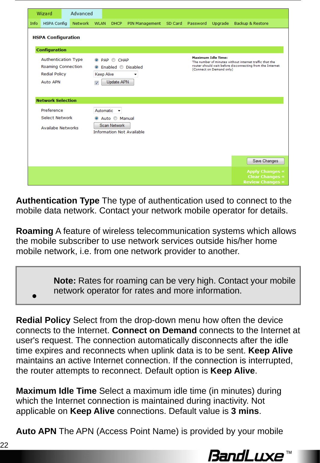 PR-30 Series Management 22    Authentication Type The type of authentication used to connect to the mobile data network. Contact your network mobile operator for details.  Roaming A feature of wireless telecommunication systems which allows the mobile subscriber to use network services outside his/her home mobile network, i.e. from one network provider to another.    . Note: Rates for roaming can be very high. Contact your mobile network operator for rates and more information.  Redial Policy Select from the drop-down menu how often the device connects to the Internet. Connect on Demand connects to the Internet at user&apos;s request. The connection automatically disconnects after the idle time expires and reconnects when uplink data is to be sent. Keep Alive maintains an active Internet connection. If the connection is interrupted, the router attempts to reconnect. Default option is Keep Alive.  Maximum Idle Time Select a maximum idle time (in minutes) during which the Internet connection is maintained during inactivity. Not applicable on Keep Alive connections. Default value is 3 mins.  Auto APN The APN (Access Point Name) is provided by your mobile 