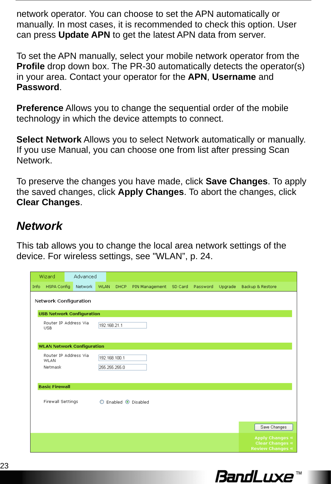   PR-30 Series Management 23 network operator. You can choose to set the APN automatically or manually. In most cases, it is recommended to check this option. User can press Update APN to get the latest APN data from server.  To set the APN manually, select your mobile network operator from the Profile drop down box. The PR-30 automatically detects the operator(s) in your area. Contact your operator for the APN, Username and Password.  Preference Allows you to change the sequential order of the mobile technology in which the device attempts to connect.  Select Network Allows you to select Network automatically or manually. If you use Manual, you can choose one from list after pressing Scan Network.   To preserve the changes you have made, click Save Changes. To apply the saved changes, click Apply Changes. To abort the changes, click Clear Changes. Network This tab allows you to change the local area network settings of the device. For wireless settings, see &quot;WLAN”, p. 24.   