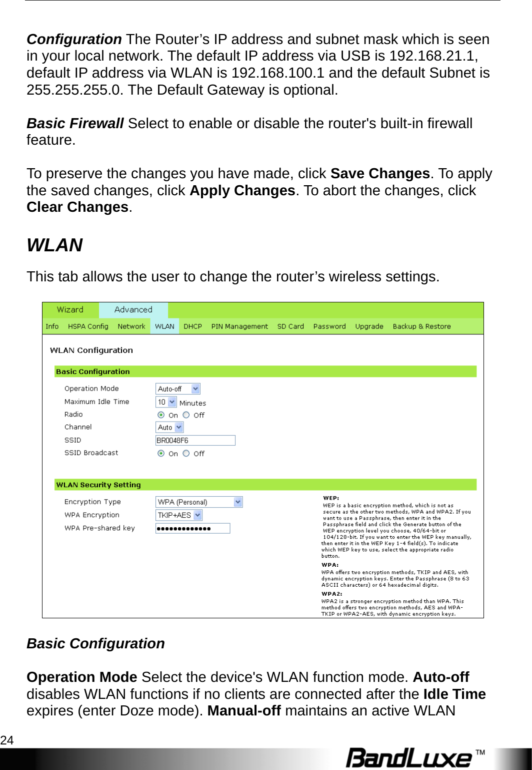 PR-30 Series Management 24   Configuration The Router’s IP address and subnet mask which is seen in your local network. The default IP address via USB is 192.168.21.1, default IP address via WLAN is 192.168.100.1 and the default Subnet is 255.255.255.0. The Default Gateway is optional.  Basic Firewall Select to enable or disable the router&apos;s built-in firewall feature.   To preserve the changes you have made, click Save Changes. To apply the saved changes, click Apply Changes. To abort the changes, click Clear Changes. WLAN This tab allows the user to change the router’s wireless settings.    Basic Configuration  Operation Mode Select the device&apos;s WLAN function mode. Auto-off disables WLAN functions if no clients are connected after the Idle Time expires (enter Doze mode). Manual-off maintains an active WLAN 