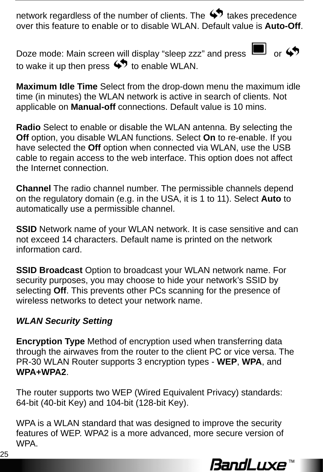   PR-30 Series Management 25 network regardless of the number of clients. The   takes precedence over this feature to enable or to disable WLAN. Default value is Auto-Off.  Doze mode: Main screen will display “sleep zzz” and press   or   to wake it up then press   to enable WLAN.  Maximum Idle Time Select from the drop-down menu the maximum idle time (in minutes) the WLAN network is active in search of clients. Not applicable on Manual-off connections. Default value is 10 mins.  Radio Select to enable or disable the WLAN antenna. By selecting the Off option, you disable WLAN functions. Select On to re-enable. If you have selected the Off option when connected via WLAN, use the USB cable to regain access to the web interface. This option does not affect the Internet connection.  Channel The radio channel number. The permissible channels depend on the regulatory domain (e.g. in the USA, it is 1 to 11). Select Auto to automatically use a permissible channel.  SSID Network name of your WLAN network. It is case sensitive and can not exceed 14 characters. Default name is printed on the network information card.    SSID Broadcast Option to broadcast your WLAN network name. For security purposes, you may choose to hide your network’s SSID by selecting Off. This prevents other PCs scanning for the presence of wireless networks to detect your network name.  WLAN Security Setting  Encryption Type Method of encryption used when transferring data through the airwaves from the router to the client PC or vice versa. The PR-30 WLAN Router supports 3 encryption types - WEP, WPA, and WPA+WPA2.  The router supports two WEP (Wired Equivalent Privacy) standards: 64-bit (40-bit Key) and 104-bit (128-bit Key).  WPA is a WLAN standard that was designed to improve the security features of WEP. WPA2 is a more advanced, more secure version of WPA.  