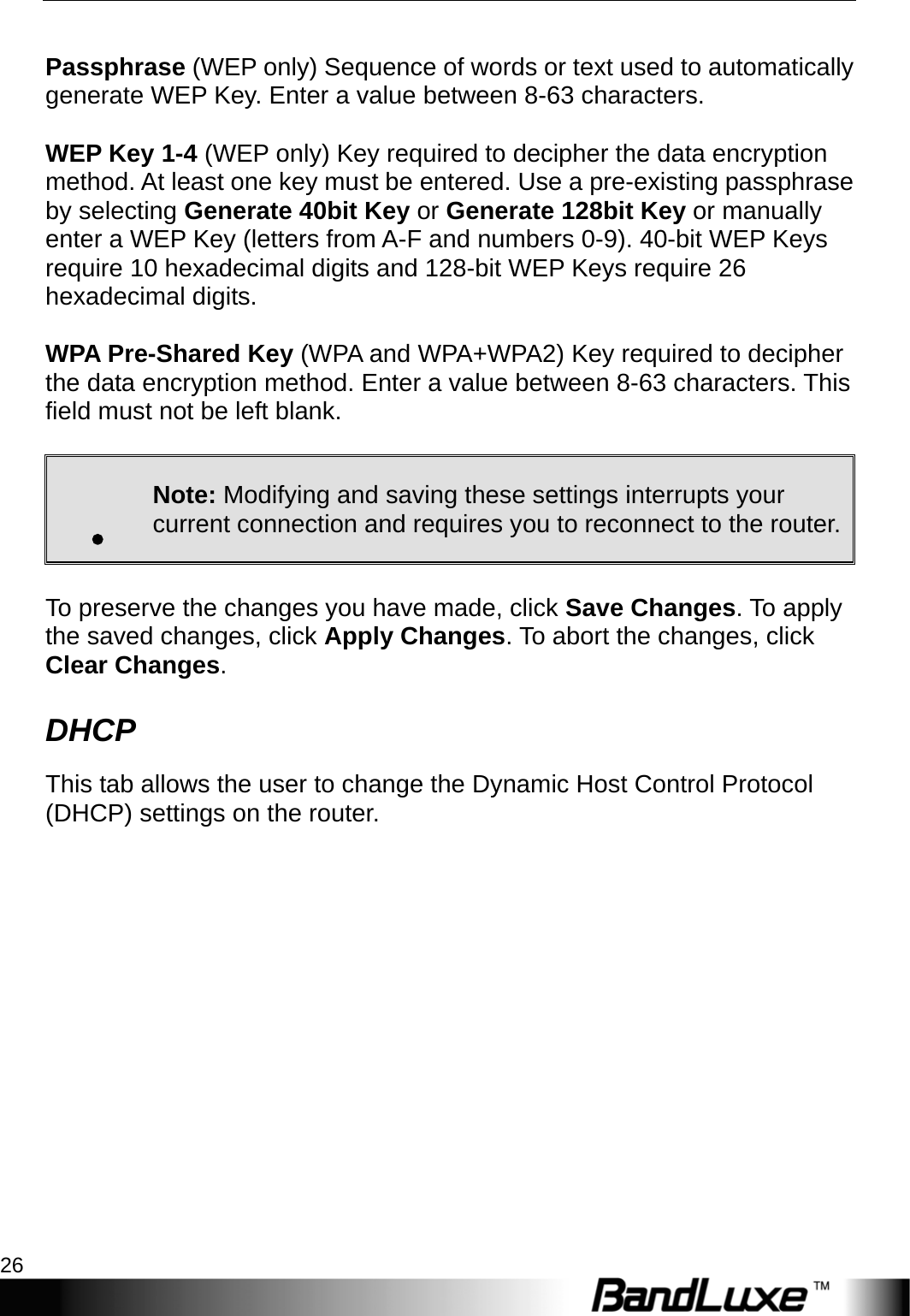 PR-30 Series Management 26   Passphrase (WEP only) Sequence of words or text used to automatically generate WEP Key. Enter a value between 8-63 characters.   WEP Key 1-4 (WEP only) Key required to decipher the data encryption method. At least one key must be entered. Use a pre-existing passphrase by selecting Generate 40bit Key or Generate 128bit Key or manually enter a WEP Key (letters from A-F and numbers 0-9). 40-bit WEP Keys require 10 hexadecimal digits and 128-bit WEP Keys require 26 hexadecimal digits.  WPA Pre-Shared Key (WPA and WPA+WPA2) Key required to decipher the data encryption method. Enter a value between 8-63 characters. This field must not be left blank.  . Note: Modifying and saving these settings interrupts your current connection and requires you to reconnect to the router. To preserve the changes you have made, click Save Changes. To apply the saved changes, click Apply Changes. To abort the changes, click Clear Changes. DHCP This tab allows the user to change the Dynamic Host Control Protocol (DHCP) settings on the router.  