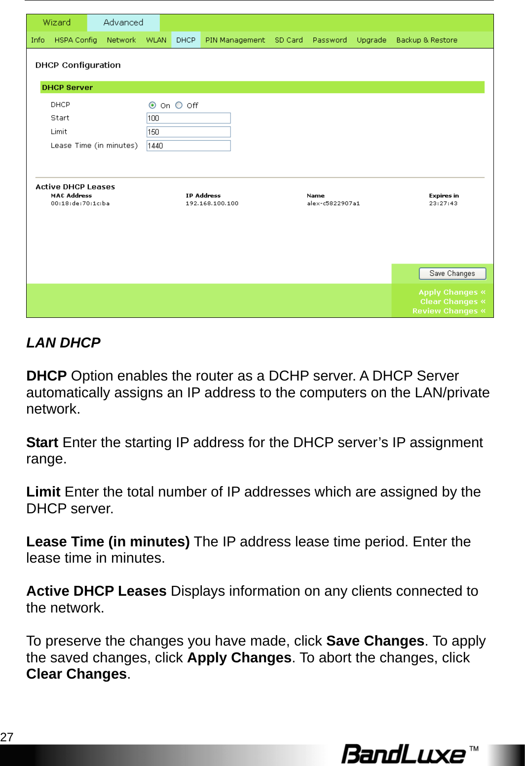   PR-30 Series Management 27   LAN DHCP  DHCP Option enables the router as a DCHP server. A DHCP Server automatically assigns an IP address to the computers on the LAN/private network.  Start Enter the starting IP address for the DHCP server’s IP assignment range.  Limit Enter the total number of IP addresses which are assigned by the DHCP server.  Lease Time (in minutes) The IP address lease time period. Enter the lease time in minutes.  Active DHCP Leases Displays information on any clients connected to the network.  To preserve the changes you have made, click Save Changes. To apply the saved changes, click Apply Changes. To abort the changes, click Clear Changes.  