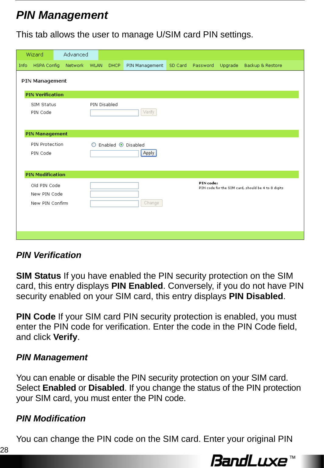 PR-30 Series Management 28  PIN Management This tab allows the user to manage U/SIM card PIN settings.      PIN Verification  SIM Status If you have enabled the PIN security protection on the SIM card, this entry displays PIN Enabled. Conversely, if you do not have PIN security enabled on your SIM card, this entry displays PIN Disabled.  PIN Code If your SIM card PIN security protection is enabled, you must enter the PIN code for verification. Enter the code in the PIN Code field, and click Verify.  PIN Management  You can enable or disable the PIN security protection on your SIM card. Select Enabled or Disabled. If you change the status of the PIN protection your SIM card, you must enter the PIN code.  PIN Modification  You can change the PIN code on the SIM card. Enter your original PIN 