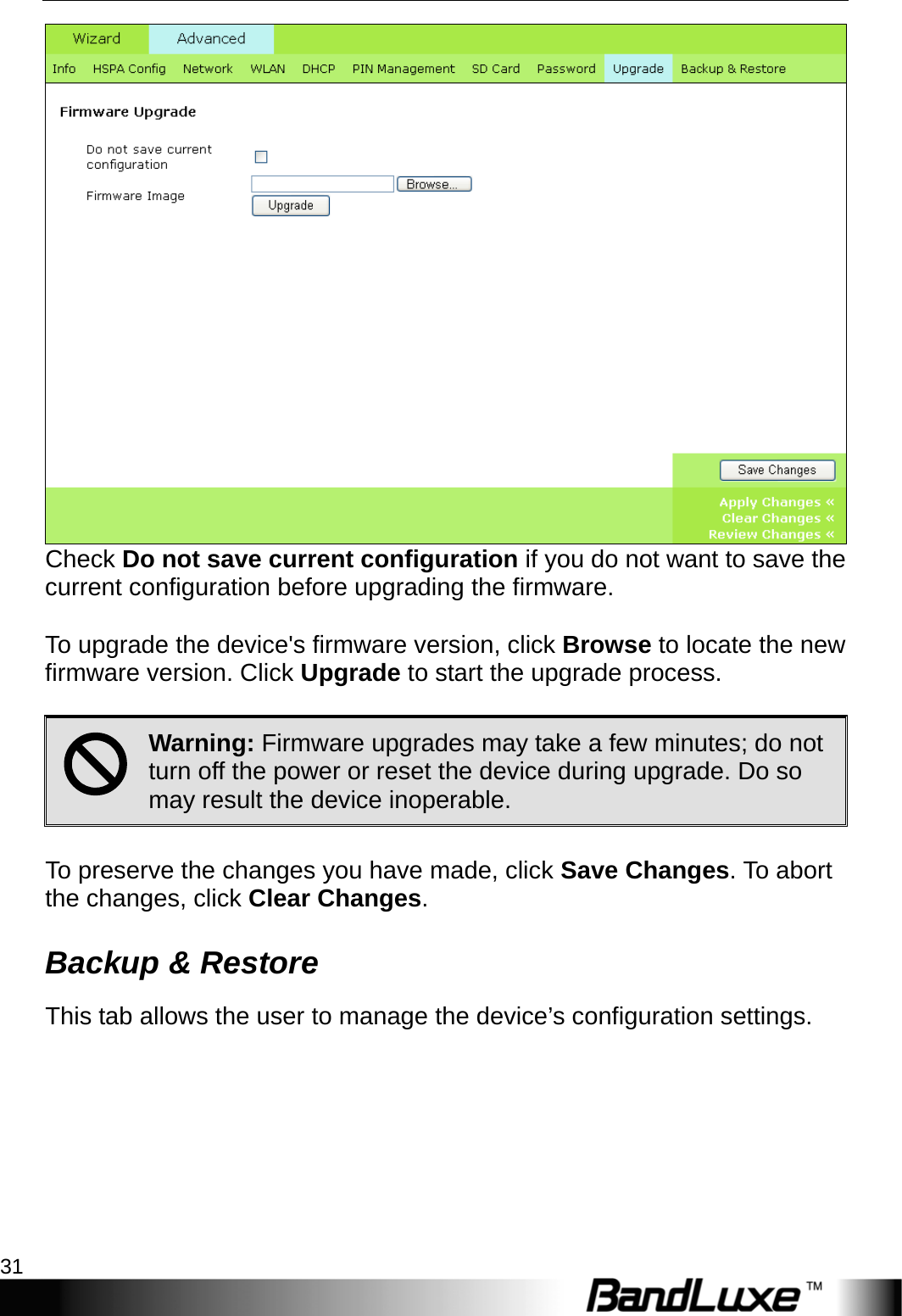   PR-30 Series Management 31  Check Do not save current configuration if you do not want to save the current configuration before upgrading the firmware.    To upgrade the device&apos;s firmware version, click Browse to locate the new firmware version. Click Upgrade to start the upgrade process.  ; Warning: Firmware upgrades may take a few minutes; do not turn off the power or reset the device during upgrade. Do so may result the device inoperable.  To preserve the changes you have made, click Save Changes. To abort the changes, click Clear Changes. Backup &amp; Restore This tab allows the user to manage the device’s configuration settings.  