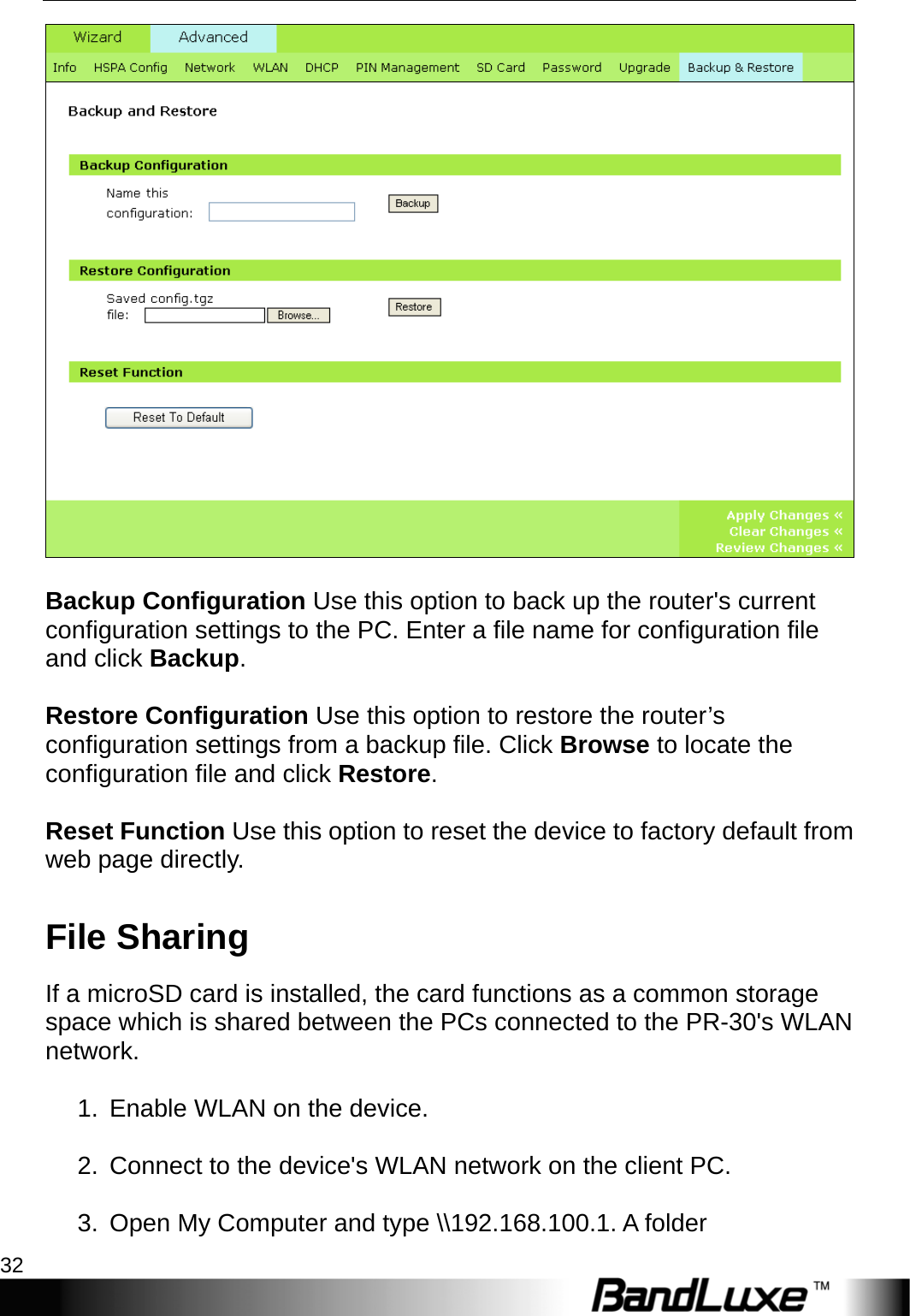 PR-30 Series Management 32    Backup Configuration Use this option to back up the router&apos;s current configuration settings to the PC. Enter a file name for configuration file and click Backup.  Restore Configuration Use this option to restore the router’s configuration settings from a backup file. Click Browse to locate the configuration file and click Restore.  Reset Function Use this option to reset the device to factory default from web page directly. File Sharing If a microSD card is installed, the card functions as a common storage space which is shared between the PCs connected to the PR-30&apos;s WLAN network.  1.  Enable WLAN on the device.  2.  Connect to the device&apos;s WLAN network on the client PC.  3.  Open My Computer and type \\192.168.100.1. A folder 