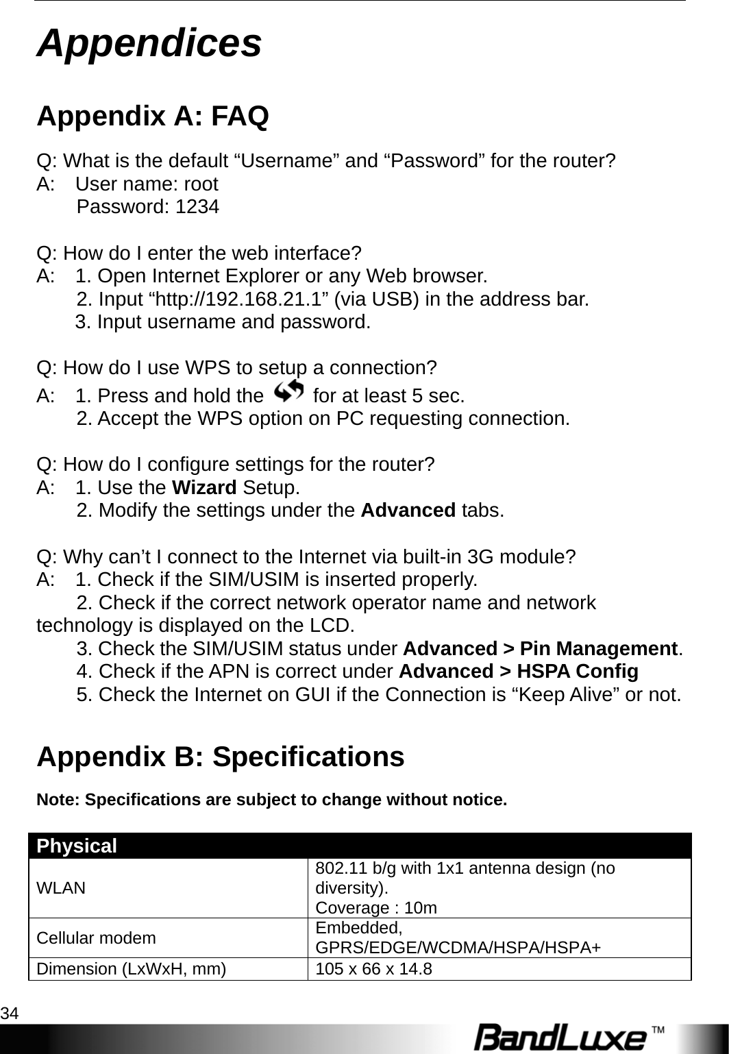 Appendices 34  Appendices Appendix A: FAQ Q: What is the default “Username” and “Password” for the router?   A:  User name: root      Password: 1234  Q: How do I enter the web interface?   A:    1. Open Internet Explorer or any Web browser.     2. Input “http://192.168.21.1” (via USB) in the address bar.   3. Input username and password.  Q: How do I use WPS to setup a connection?   A:    1. Press and hold the    for at least 5 sec.           2. Accept the WPS option on PC requesting connection.  Q: How do I configure settings for the router?   A:  1. Use the Wizard Setup.          2. Modify the settings under the Advanced tabs.    Q: Why can’t I connect to the Internet via built-in 3G module?   A:    1. Check if the SIM/USIM is inserted properly.           2. Check if the correct network operator name and network technology is displayed on the LCD.         3. Check the SIM/USIM status under Advanced &gt; Pin Management.          4. Check if the APN is correct under Advanced &gt; HSPA Config         5. Check the Internet on GUI if the Connection is “Keep Alive” or not.   Appendix B: Specifications Note: Specifications are subject to change without notice.  Physical    WLAN  802.11 b/g with 1x1 antenna design (no diversity). Coverage : 10m Cellular modem  Embedded, GPRS/EDGE/WCDMA/HSPA/HSPA+ Dimension (LxWxH, mm)  105 x 66 x 14.8 