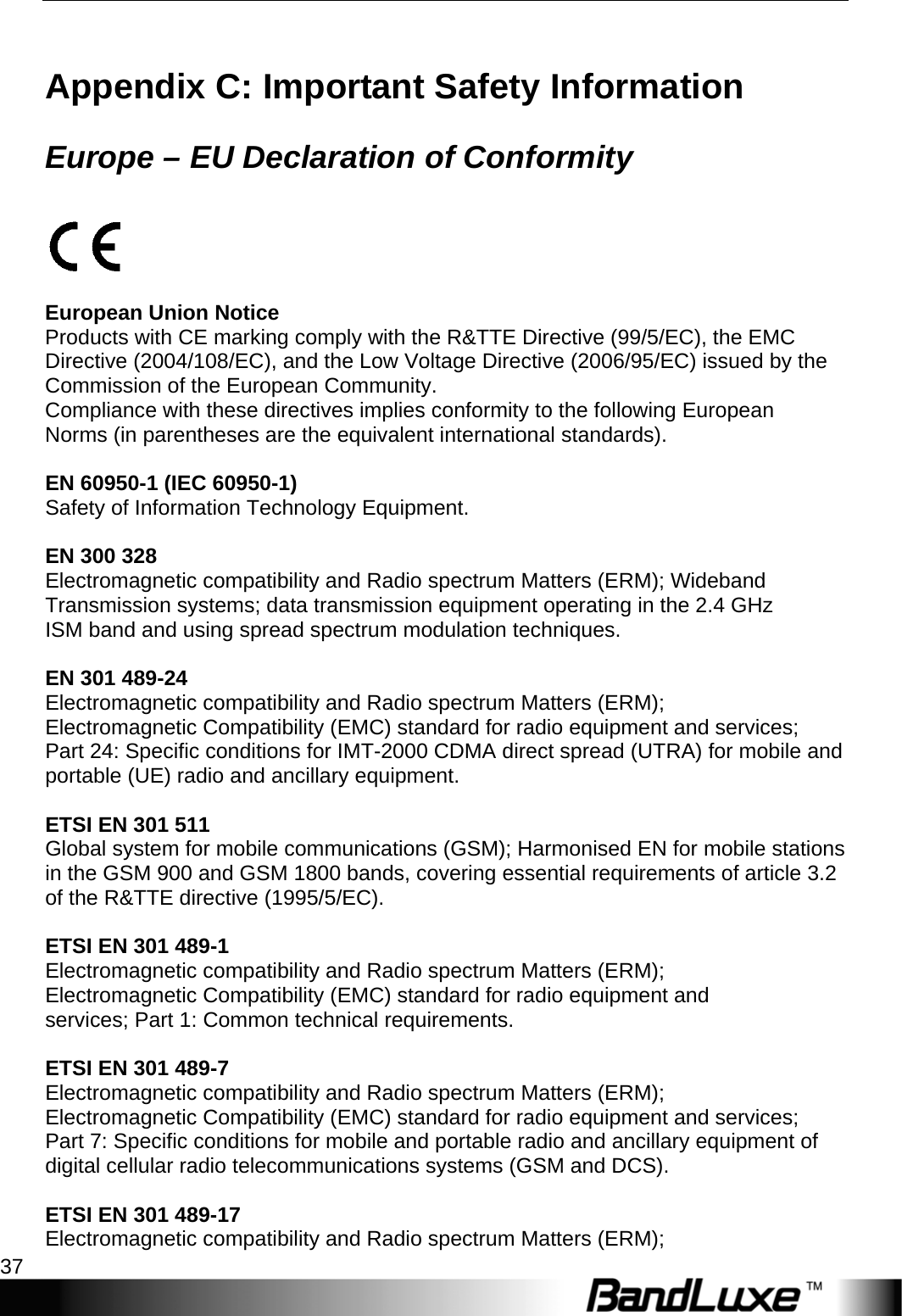  Appendices 37 Appendix C: Important Safety Information   Europe – EU Declaration of Conformity    European Union Notice Products with CE marking comply with the R&amp;TTE Directive (99/5/EC), the EMC Directive (2004/108/EC), and the Low Voltage Directive (2006/95/EC) issued by the Commission of the European Community. Compliance with these directives implies conformity to the following European Norms (in parentheses are the equivalent international standards).  EN 60950-1 (IEC 60950-1) Safety of Information Technology Equipment.  EN 300 328 Electromagnetic compatibility and Radio spectrum Matters (ERM); Wideband Transmission systems; data transmission equipment operating in the 2.4 GHz ISM band and using spread spectrum modulation techniques.  EN 301 489-24 Electromagnetic compatibility and Radio spectrum Matters (ERM); Electromagnetic Compatibility (EMC) standard for radio equipment and services; Part 24: Specific conditions for IMT-2000 CDMA direct spread (UTRA) for mobile and portable (UE) radio and ancillary equipment.  ETSI EN 301 511 Global system for mobile communications (GSM); Harmonised EN for mobile stations in the GSM 900 and GSM 1800 bands, covering essential requirements of article 3.2 of the R&amp;TTE directive (1995/5/EC).  ETSI EN 301 489-1 Electromagnetic compatibility and Radio spectrum Matters (ERM); Electromagnetic Compatibility (EMC) standard for radio equipment and services; Part 1: Common technical requirements.  ETSI EN 301 489-7 Electromagnetic compatibility and Radio spectrum Matters (ERM); Electromagnetic Compatibility (EMC) standard for radio equipment and services; Part 7: Specific conditions for mobile and portable radio and ancillary equipment of digital cellular radio telecommunications systems (GSM and DCS).  ETSI EN 301 489-17 Electromagnetic compatibility and Radio spectrum Matters (ERM); 