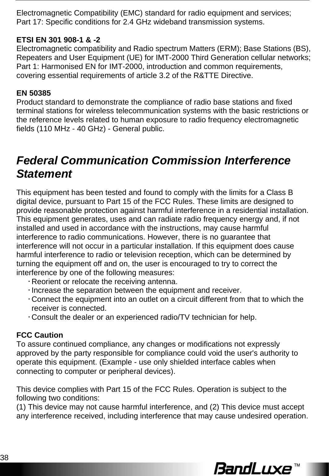 Appendices 38  Electromagnetic Compatibility (EMC) standard for radio equipment and services; Part 17: Specific conditions for 2.4 GHz wideband transmission systems.  ETSI EN 301 908-1 &amp; -2 Electromagnetic compatibility and Radio spectrum Matters (ERM); Base Stations (BS), Repeaters and User Equipment (UE) for IMT-2000 Third Generation cellular networks; Part 1: Harmonised EN for IMT-2000, introduction and common requirements, covering essential requirements of article 3.2 of the R&amp;TTE Directive.  EN 50385 Product standard to demonstrate the compliance of radio base stations and fixed terminal stations for wireless telecommunication systems with the basic restrictions or the reference levels related to human exposure to radio frequency electromagnetic fields (110 MHz - 40 GHz) - General public.  Federal Communication Commission Interference Statement This equipment has been tested and found to comply with the limits for a Class B digital device, pursuant to Part 15 of the FCC Rules. These limits are designed to provide reasonable protection against harmful interference in a residential installation. This equipment generates, uses and can radiate radio frequency energy and, if not installed and used in accordance with the instructions, may cause harmful interference to radio communications. However, there is no guarantee that interference will not occur in a particular installation. If this equipment does cause harmful interference to radio or television reception, which can be determined by turning the equipment off and on, the user is encouraged to try to correct the interference by one of the following measures: x Reorient or relocate the receiving antenna. x Increase the separation between the equipment and receiver. x Connect the equipment into an outlet on a circuit different from that to which the receiver is connected. x Consult the dealer or an experienced radio/TV technician for help.    FCC Caution To assure continued compliance, any changes or modifications not expressly approved by the party responsible for compliance could void the user&apos;s authority to operate this equipment. (Example - use only shielded interface cables when connecting to computer or peripheral devices).  This device complies with Part 15 of the FCC Rules. Operation is subject to the following two conditions: (1) This device may not cause harmful interference, and (2) This device must accept any interference received, including interference that may cause undesired operation.  