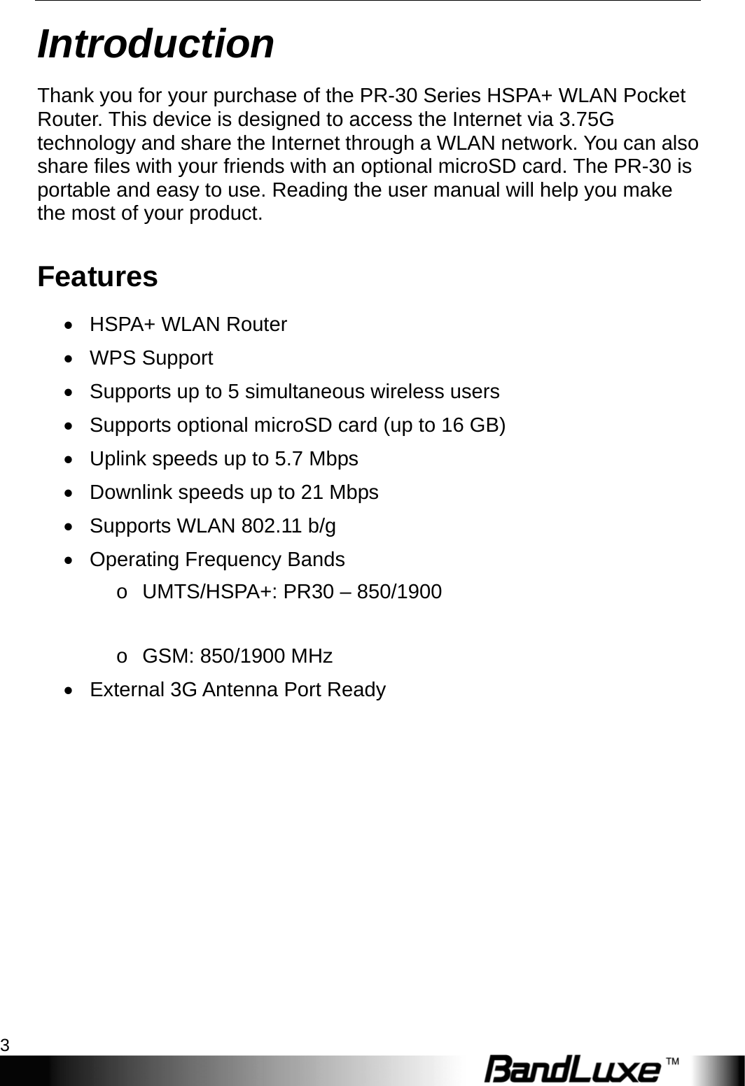  Introduction 3 Introduction Thank you for your purchase of the PR-30 Series HSPA+ WLAN Pocket Router. This device is designed to access the Internet via 3.75G technology and share the Internet through a WLAN network. You can also share files with your friends with an optional microSD card. The PR-30 is portable and easy to use. Reading the user manual will help you make the most of your product. Features • HSPA+ WLAN Router • WPS Support •  Supports up to 5 simultaneous wireless users •  Supports optional microSD card (up to 16 GB) •  Uplink speeds up to 5.7 Mbps •  Downlink speeds up to 21 Mbps •  Supports WLAN 802.11 b/g •  Operating Frequency Bands o  UMTS/HSPA+: PR30 – 850/1900    o GSM: 850/1900 MHz •  External 3G Antenna Port Ready 