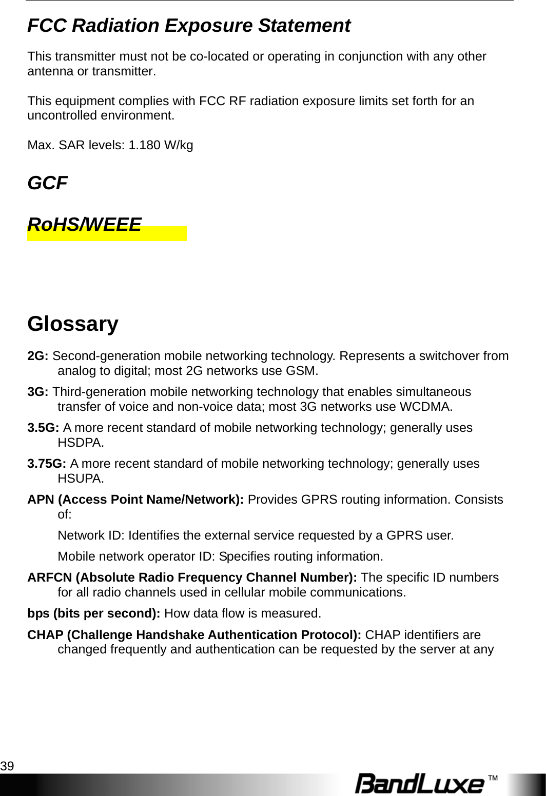  Appendices 39 FCC Radiation Exposure Statement This transmitter must not be co-located or operating in conjunction with any other antenna or transmitter.    This equipment complies with FCC RF radiation exposure limits set forth for an uncontrolled environment.  Max. SAR levels: 1.180 W/kg GCF RoHS/WEEE  Glossary 2G: Second-generation mobile networking technology. Represents a switchover from analog to digital; most 2G networks use GSM. 3G: Third-generation mobile networking technology that enables simultaneous transfer of voice and non-voice data; most 3G networks use WCDMA. 3.5G: A more recent standard of mobile networking technology; generally uses HSDPA. 3.75G: A more recent standard of mobile networking technology; generally uses HSUPA. APN (Access Point Name/Network): Provides GPRS routing information. Consists of: Network ID: Identiﬁes the external service requested by a GPRS user.   Mobile network operator ID: Speciﬁes routing information. ARFCN (Absolute Radio Frequency Channel Number): The speciﬁc ID numbers for all radio channels used in cellular mobile communications. bps (bits per second): How data ﬂow is measured. CHAP (Challenge Handshake Authentication Protocol): CHAP identifiers are changed frequently and authentication can be requested by the server at any 