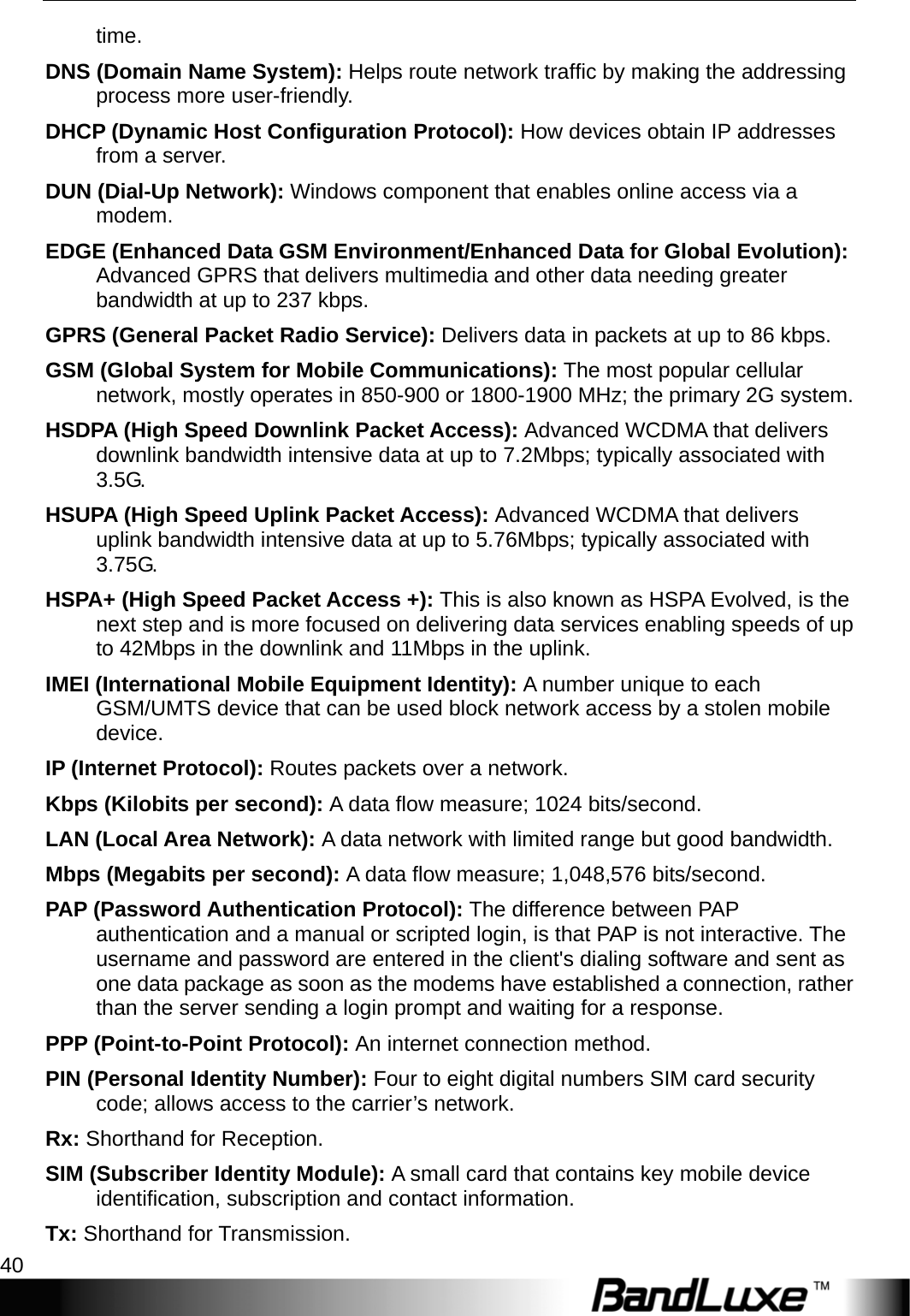 Appendices 40  time.  DNS (Domain Name System): Helps route network trafﬁc by making the addressing process more user-friendly. DHCP (Dynamic Host Conﬁguration Protocol): How devices obtain IP addresses from a server. DUN (Dial-Up Network): Windows component that enables online access via a modem. EDGE (Enhanced Data GSM Environment/Enhanced Data for Global Evolution): Advanced GPRS that delivers multimedia and other data needing greater bandwidth at up to 237 kbps. GPRS (General Packet Radio Service): Delivers data in packets at up to 86 kbps. GSM (Global System for Mobile Communications): The most popular cellular network, mostly operates in 850-900 or 1800-1900 MHz; the primary 2G system. HSDPA (High Speed Downlink Packet Access): Advanced WCDMA that delivers downlink bandwidth intensive data at up to 7.2Mbps; typically associated with 3.5G. HSUPA (High Speed Uplink Packet Access): Advanced WCDMA that delivers uplink bandwidth intensive data at up to 5.76Mbps; typically associated with 3.75G. HSPA+ (High Speed Packet Access +): This is also known as HSPA Evolved, is the next step and is more focused on delivering data services enabling speeds of up to 42Mbps in the downlink and 11Mbps in the uplink. IMEI (International Mobile Equipment Identity): A number unique to each GSM/UMTS device that can be used block network access by a stolen mobile device. IP (Internet Protocol): Routes packets over a network. Kbps (Kilobits per second): A data ﬂow measure; 1024 bits/second. LAN (Local Area Network): A data network with limited range but good bandwidth. Mbps (Megabits per second): A data ﬂow measure; 1,048,576 bits/second. PAP (Password Authentication Protocol): The difference between PAP authentication and a manual or scripted login, is that PAP is not interactive. The username and password are entered in the client&apos;s dialing software and sent as one data package as soon as the modems have established a connection, rather than the server sending a login prompt and waiting for a response. PPP (Point-to-Point Protocol): An internet connection method. PIN (Personal Identity Number): Four to eight digital numbers SIM card security code; allows access to the carrier’s network. Rx: Shorthand for Reception. SIM (Subscriber Identity Module): A small card that contains key mobile device identiﬁcation, subscription and contact information. Tx: Shorthand for Transmission. 