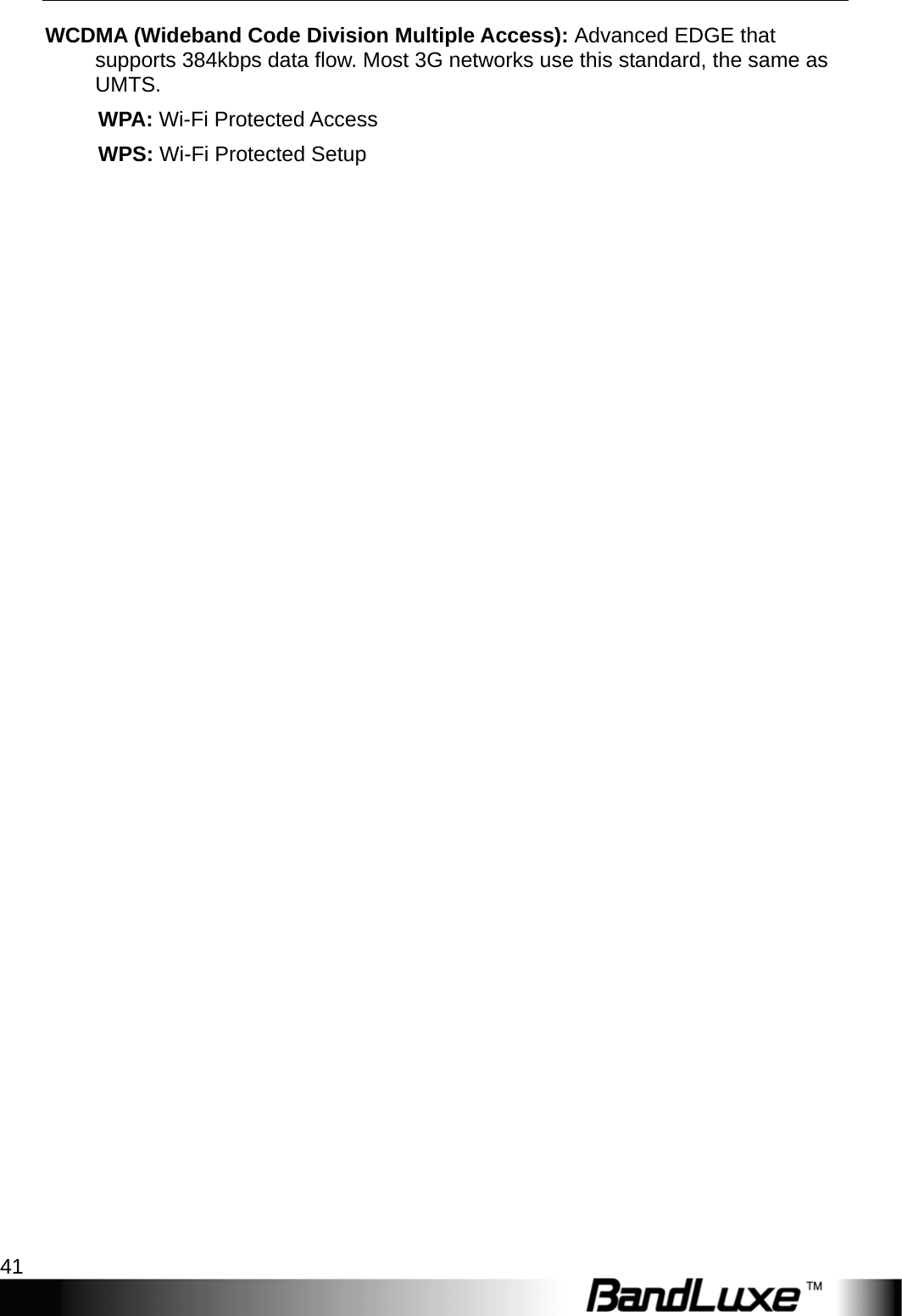  Appendices 41 WCDMA (Wideband Code Division Multiple Access): Advanced EDGE that supports 384kbps data ﬂow. Most 3G networks use this standard, the same as UMTS.      WPA: Wi-Fi Protected Access      WPS: Wi-Fi Protected Setup  