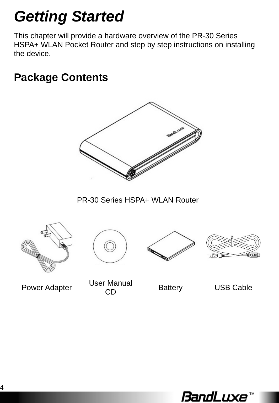 Getting Started 4  Getting Started This chapter will provide a hardware overview of the PR-30 Series HSPA+ WLAN Pocket Router and step by step instructions on installing the device. Package Contents  PR-30 Series HSPA+ WLAN Router   Power Adapter  User Manual CD  Battery USB Cable  