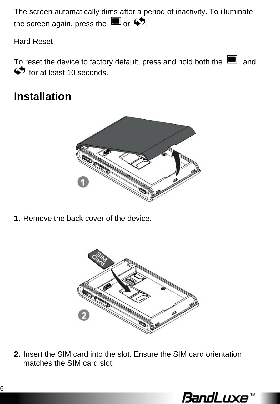 Getting Started 6  The screen automatically dims after a period of inactivity. To illuminate the screen again, press the  or  .  Hard Reset  To reset the device to factory default, press and hold both the   and   for at least 10 seconds. Installation  1. Remove the back cover of the device.   2. Insert the SIM card into the slot. Ensure the SIM card orientation matches the SIM card slot.  