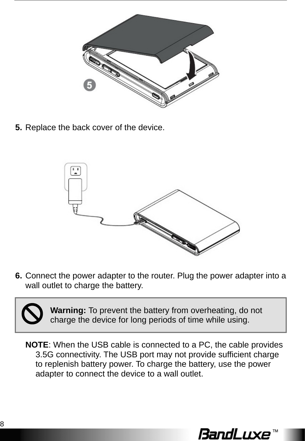 Getting Started 8   5. Replace the back cover of the device.   6. Connect the power adapter to the router. Plug the power adapter into a wall outlet to charge the battery.   ; Warning: To prevent the battery from overheating, do not charge the device for long periods of time while using.   NOTE: When the USB cable is connected to a PC, the cable provides 3.5G connectivity. The USB port may not provide sufficient charge to replenish battery power. To charge the battery, use the power adapter to connect the device to a wall outlet. 