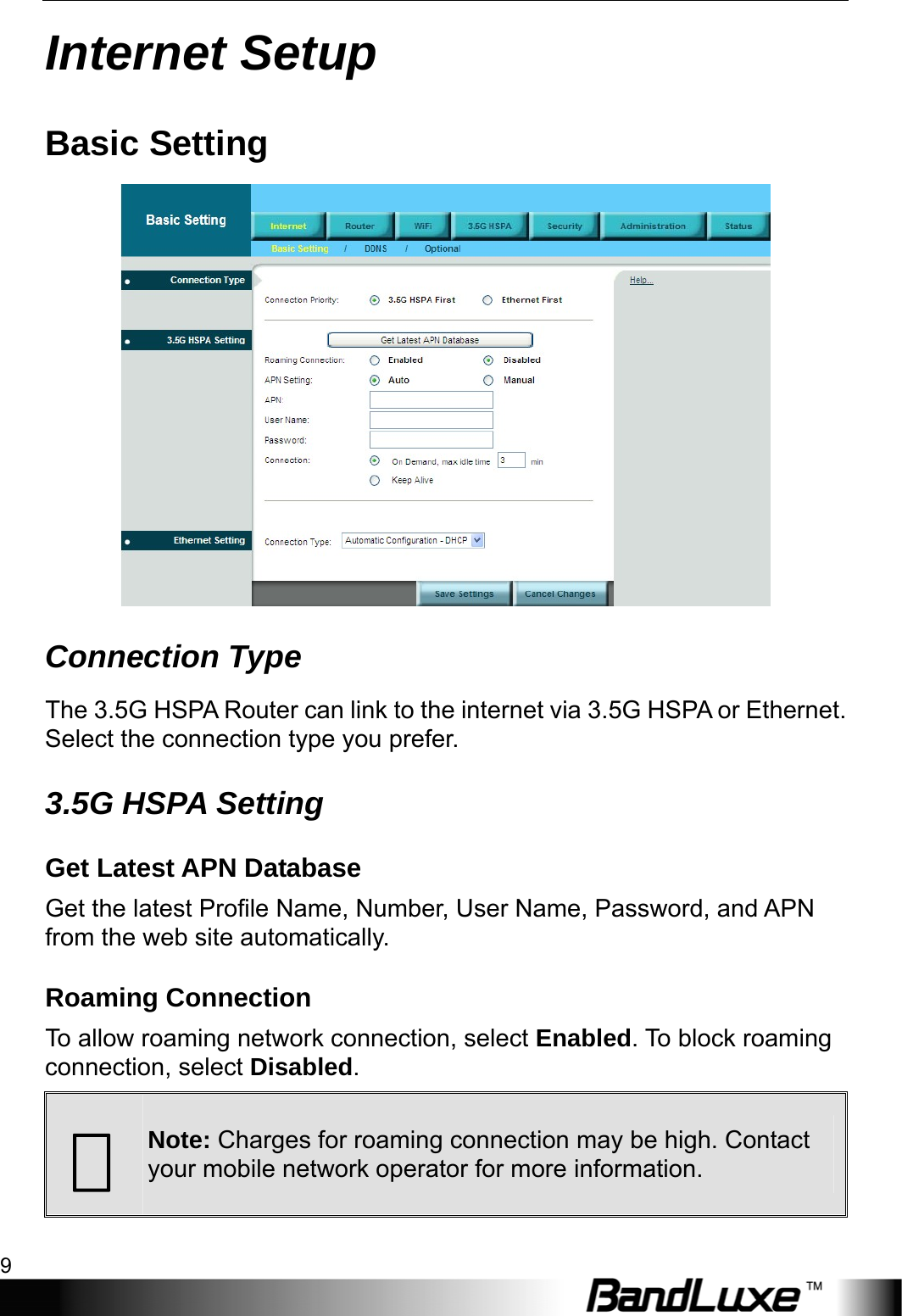  Internet Setup 9 Internet Setup Basic Setting  Connection Type The 3.5G HSPA Router can link to the internet via 3.5G HSPA or Ethernet. Select the connection type you prefer. 3.5G HSPA Setting Get Latest APN Database Get the latest Profile Name, Number, User Name, Password, and APN from the web site automatically. Roaming Connection To allow roaming network connection, select Enabled. To block roaming connection, select Disabled.  Note: Charges for roaming connection may be high. Contact your mobile network operator for more information. 