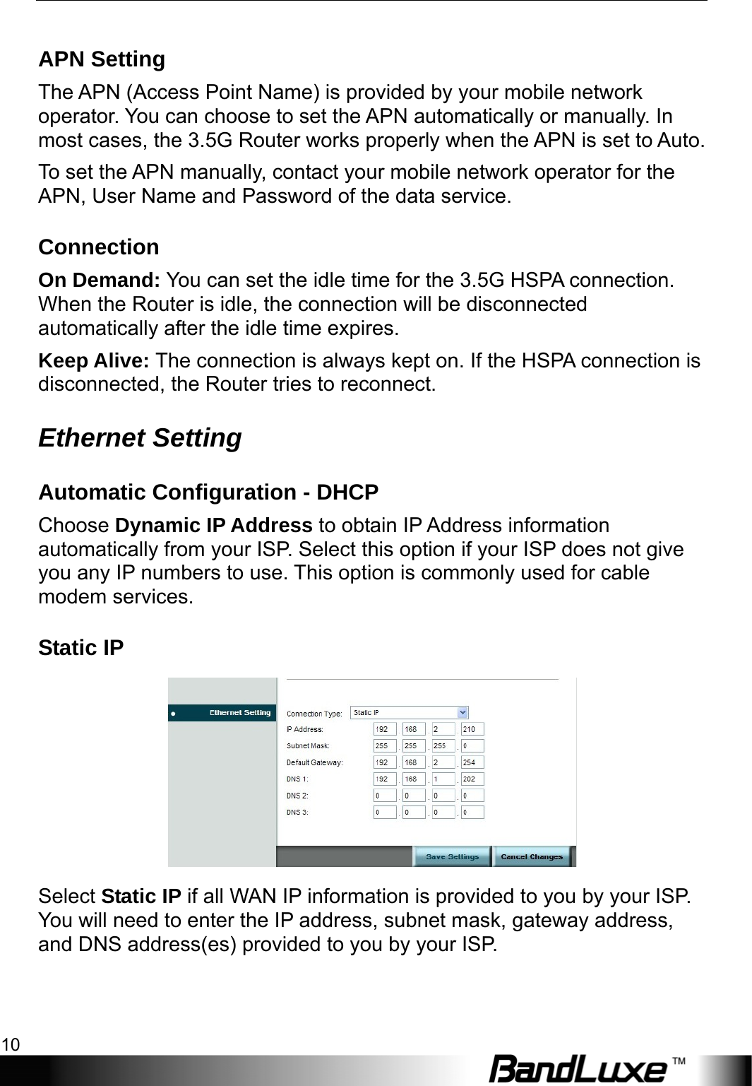 Internet Setup 10  APN Setting The APN (Access Point Name) is provided by your mobile network operator. You can choose to set the APN automatically or manually. In most cases, the 3.5G Router works properly when the APN is set to Auto.   To set the APN manually, contact your mobile network operator for the APN, User Name and Password of the data service. Connection On Demand: You can set the idle time for the 3.5G HSPA connection. When the Router is idle, the connection will be disconnected automatically after the idle time expires. Keep Alive: The connection is always kept on. If the HSPA connection is disconnected, the Router tries to reconnect. Ethernet Setting Automatic Configuration - DHCP Choose Dynamic IP Address to obtain IP Address information automatically from your ISP. Select this option if your ISP does not give you any IP numbers to use. This option is commonly used for cable modem services. Static IP  Select Static IP if all WAN IP information is provided to you by your ISP. You will need to enter the IP address, subnet mask, gateway address, and DNS address(es) provided to you by your ISP. 