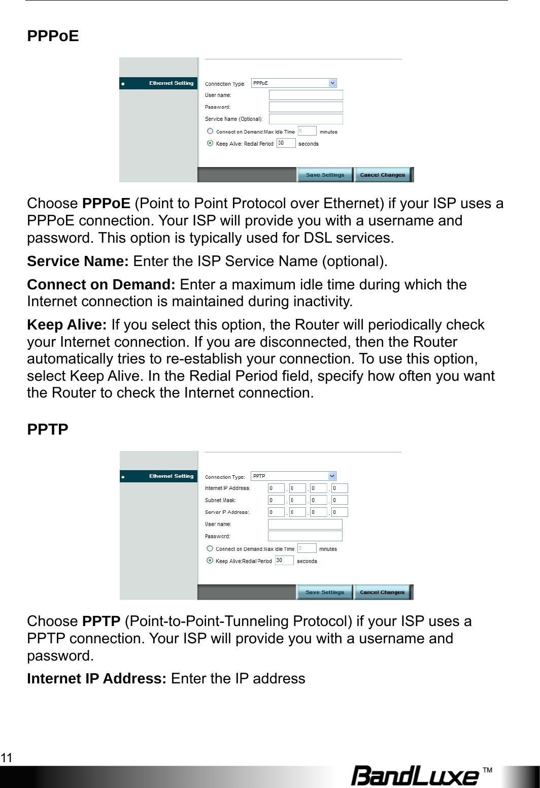  Internet Setup 11 PPPoE  Choose PPPoE (Point to Point Protocol over Ethernet) if your ISP uses a PPPoE connection. Your ISP will provide you with a username and password. This option is typically used for DSL services. Service Name: Enter the ISP Service Name (optional). Connect on Demand: Enter a maximum idle time during which the Internet connection is maintained during inactivity. Keep Alive: If you select this option, the Router will periodically check your Internet connection. If you are disconnected, then the Router automatically tries to re-establish your connection. To use this option, select Keep Alive. In the Redial Period field, specify how often you want the Router to check the Internet connection. PPTP  Choose PPTP (Point-to-Point-Tunneling Protocol) if your ISP uses a PPTP connection. Your ISP will provide you with a username and password. Internet IP Address: Enter the IP address   