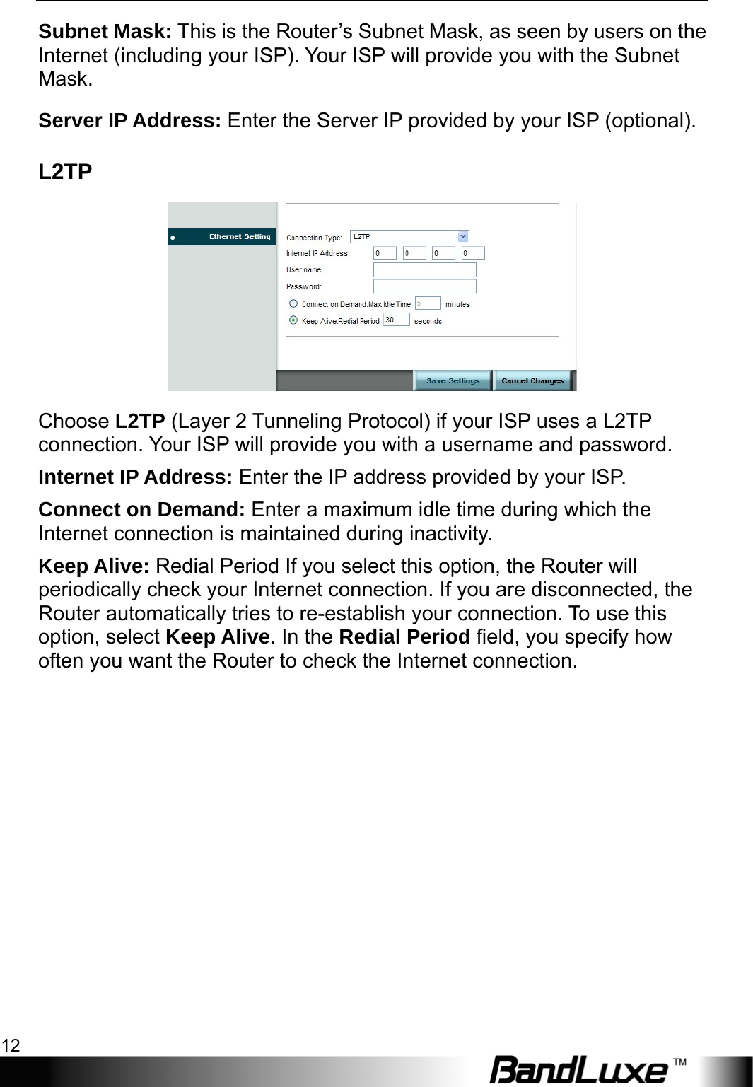 Internet Setup 12  Subnet Mask: This is the Router’s Subnet Mask, as seen by users on the Internet (including your ISP). Your ISP will provide you with the Subnet Mask. Server IP Address: Enter the Server IP provided by your ISP (optional). L2TP  Choose L2TP (Layer 2 Tunneling Protocol) if your ISP uses a L2TP connection. Your ISP will provide you with a username and password.   Internet IP Address: Enter the IP address provided by your ISP. Connect on Demand: Enter a maximum idle time during which the Internet connection is maintained during inactivity. Keep Alive: Redial Period If you select this option, the Router will periodically check your Internet connection. If you are disconnected, the Router automatically tries to re-establish your connection. To use this option, select Keep Alive. In the Redial Period field, you specify how often you want the Router to check the Internet connection.   