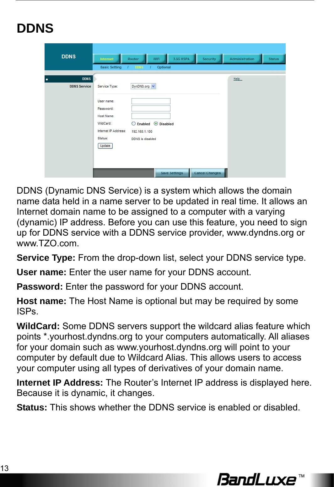  Internet Setup 13 DDNS  DDNS (Dynamic DNS Service) is a system which allows the domain name data held in a name server to be updated in real time. It allows an Internet domain name to be assigned to a computer with a varying (dynamic) IP address. Before you can use this feature, you need to sign up for DDNS service with a DDNS service provider, www.dyndns.org or www.TZO.com. Service Type: From the drop-down list, select your DDNS service type. User name: Enter the user name for your DDNS account. Password: Enter the password for your DDNS account. Host name: The Host Name is optional but may be required by some ISPs. WildCard: Some DDNS servers support the wildcard alias feature which points *.yourhost.dyndns.org to your computers automatically. All aliases for your domain such as www.yourhost.dyndns.org will point to your computer by default due to Wildcard Alias. This allows users to access your computer using all types of derivatives of your domain name.   Internet IP Address: The Router’s Internet IP address is displayed here. Because it is dynamic, it changes. Status: This shows whether the DDNS service is enabled or disabled. 