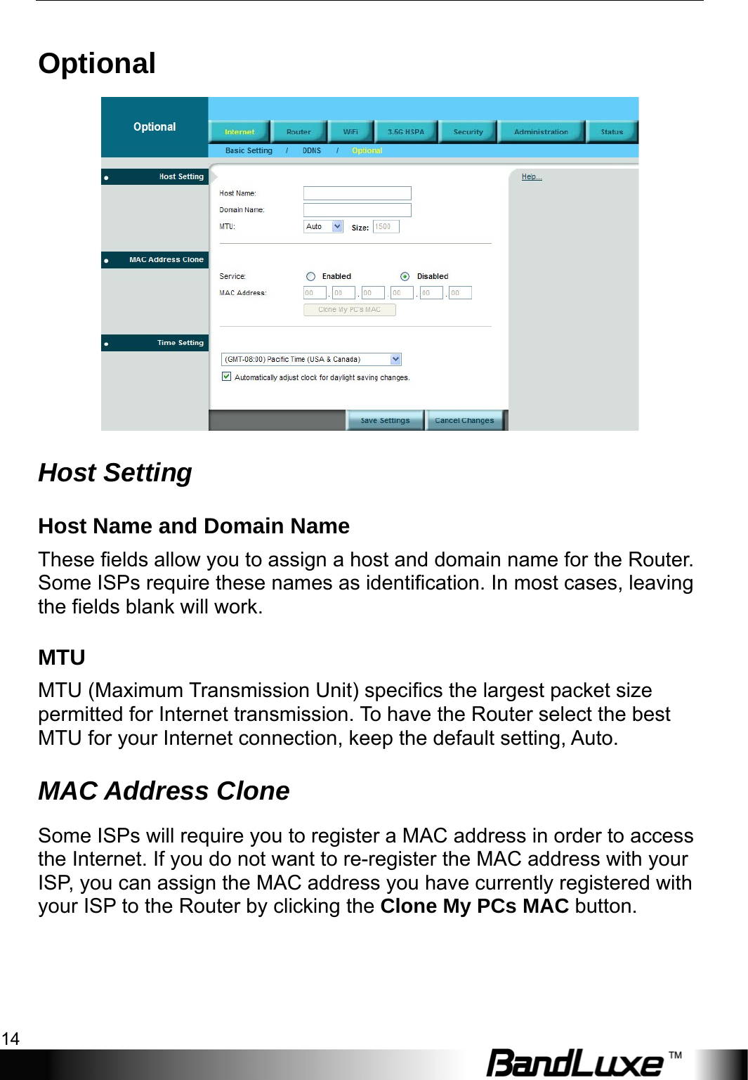 Internet Setup 14  Optional  Host Setting Host Name and Domain Name These fields allow you to assign a host and domain name for the Router. Some ISPs require these names as identification. In most cases, leaving the fields blank will work. MTU MTU (Maximum Transmission Unit) specifics the largest packet size permitted for Internet transmission. To have the Router select the best MTU for your Internet connection, keep the default setting, Auto. MAC Address Clone  Some ISPs will require you to register a MAC address in order to access the Internet. If you do not want to re-register the MAC address with your ISP, you can assign the MAC address you have currently registered with your ISP to the Router by clicking the Clone My PCs MAC button. 