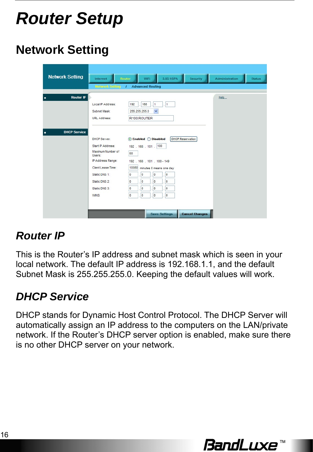 Router Setup 16  Router Setup Network Setting  Router IP This is the Router’s IP address and subnet mask which is seen in your local network. The default IP address is 192.168.1.1, and the default Subnet Mask is 255.255.255.0. Keeping the default values will work. DHCP Service DHCP stands for Dynamic Host Control Protocol. The DHCP Server will automatically assign an IP address to the computers on the LAN/private network. If the Router’s DHCP server option is enabled, make sure there is no other DHCP server on your network.   