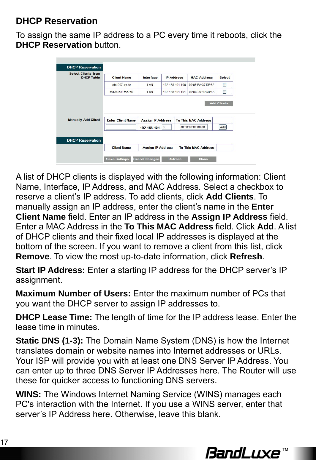  Router Setup 17 DHCP Reservation To assign the same IP address to a PC every time it reboots, click the DHCP Reservation button.  A list of DHCP clients is displayed with the following information: Client Name, Interface, IP Address, and MAC Address. Select a checkbox to reserve a client’s IP address. To add clients, click Add Clients. To manually assign an IP address, enter the client’s name in the Enter Client Name field. Enter an IP address in the Assign IP Address field. Enter a MAC Address in the To This MAC Address field. Click Add. A list of DHCP clients and their fixed local IP addresses is displayed at the bottom of the screen. If you want to remove a client from this list, click Remove. To view the most up-to-date information, click Refresh. Start IP Address: Enter a starting IP address for the DHCP server’s IP assignment. Maximum Number of Users: Enter the maximum number of PCs that you want the DHCP server to assign IP addresses to. DHCP Lease Time: The length of time for the IP address lease. Enter the lease time in minutes. Static DNS (1-3): The Domain Name System (DNS) is how the Internet translates domain or website names into Internet addresses or URLs. Your ISP will provide you with at least one DNS Server IP Address. You can enter up to three DNS Server IP Addresses here. The Router will use these for quicker access to functioning DNS servers. WINS: The Windows Internet Naming Service (WINS) manages each PC&apos;s interaction with the Internet. If you use a WINS server, enter that server’s IP Address here. Otherwise, leave this blank. 