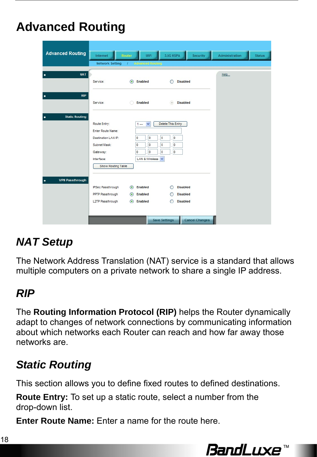 Router Setup 18  Advanced Routing  NAT Setup The Network Address Translation (NAT) service is a standard that allows multiple computers on a private network to share a single IP address. RIP The Routing Information Protocol (RIP) helps the Router dynamically adapt to changes of network connections by communicating information about which networks each Router can reach and how far away those networks are. Static Routing This section allows you to define fixed routes to defined destinations. Route Entry: To set up a static route, select a number from the drop-down list. Enter Route Name: Enter a name for the route here. 